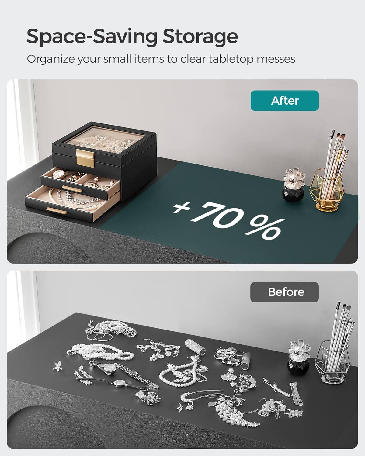 Space-Saving Storage  
Organize your small items to clear tabletop messes  

After  
+70%  

Before