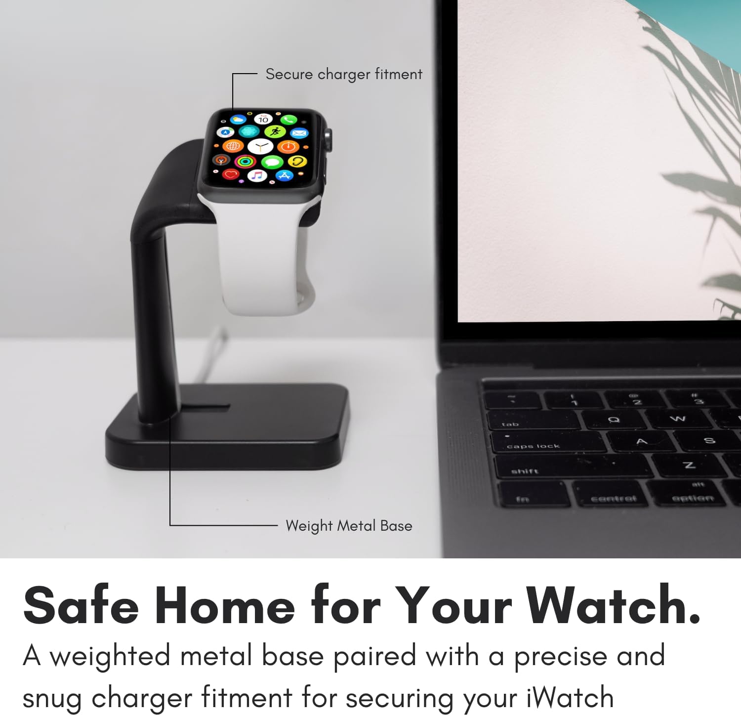 Secure charger fitment  
A CIPA - 10  
Y O - . 1 - 2 - 3  
tats O W 1 caps 1005  
A S shift Z Fe Fe  
centralization  
Weight Metal Base  
Safe Home for Your Watch.  
A weighted metal base paired with a precise and snug charger fitment for securing your iWatch