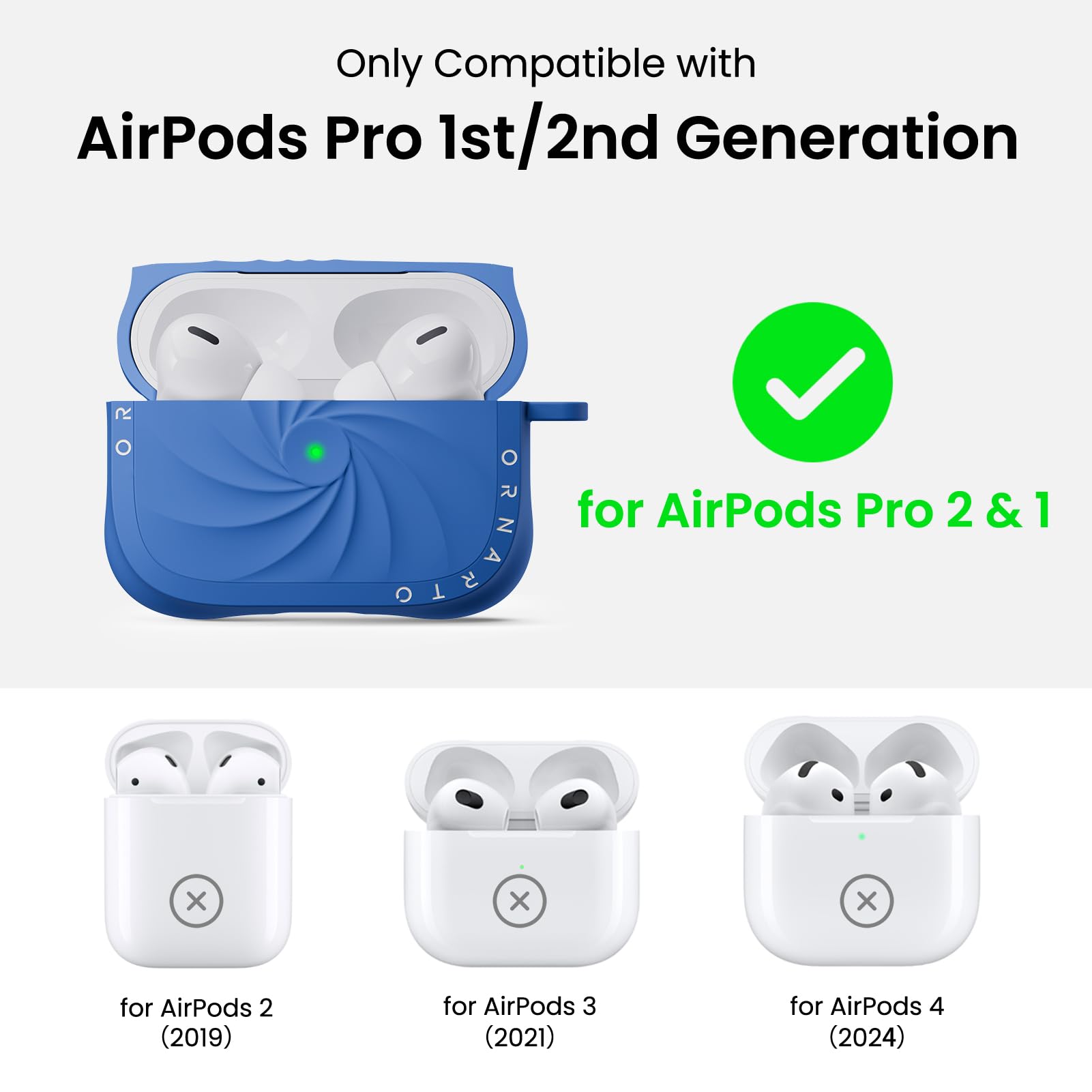 Only Compatible with  
AirPods Pro 1st/2nd Generation  

for AirPods Pro 2 & 1  

for AirPods 2 (2019)  
for AirPods 3 (2021)  
for AirPods 4 (2024)