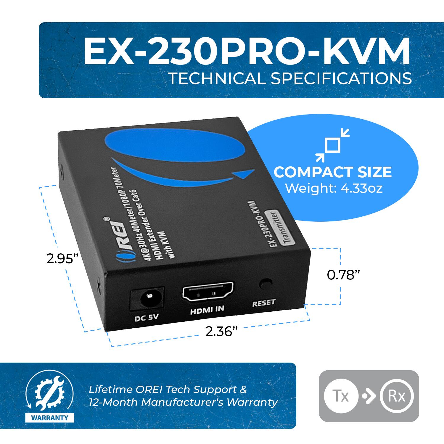 EX-230PRO-KVM TECHNICAL SPECIFICATIONS

2.95" 70Meter 1080P Cat6 Over REI 40Meter/ Extender KVM 4K@30Hz HDMI with COMPACT SIZE
Weight: 4.33oz

EX-230PRO-KVM -230PRO EX Transmitter
0.78"
DC 5V RESET HDMI IN 2.36"

Lifetime OREI Tech Support & 12-Month Manufacturer's Warranty
WARRANTY
Tx Rx