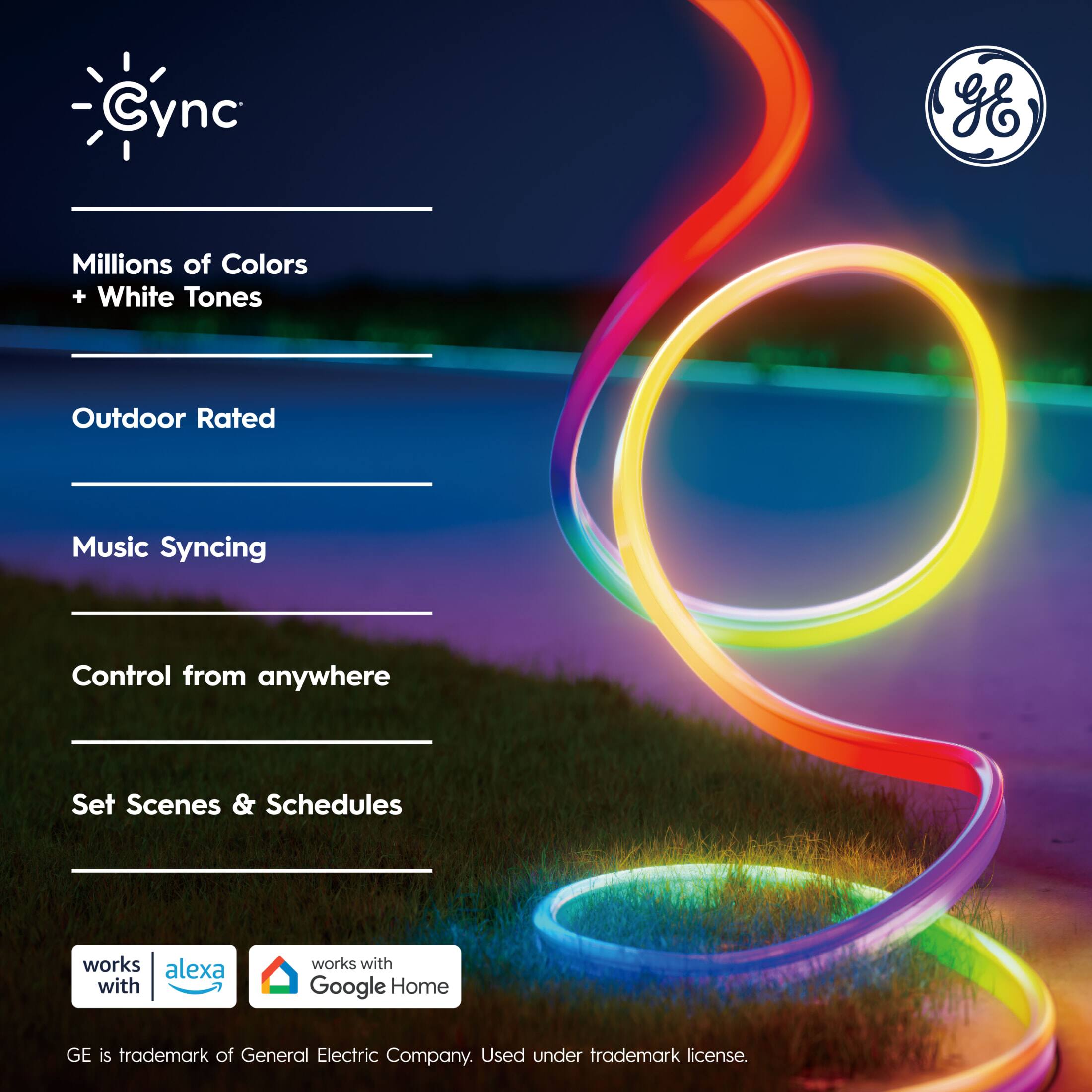 - Cync
- Millions of Colors + White Tones
- Outdoor Rated
- Music Syncing
- Control from anywhere
- Set Scenes & Schedules
- Works with Alexa
- Works with Google Home
- GE is trademark of General Electric Company. Used under trademark license.