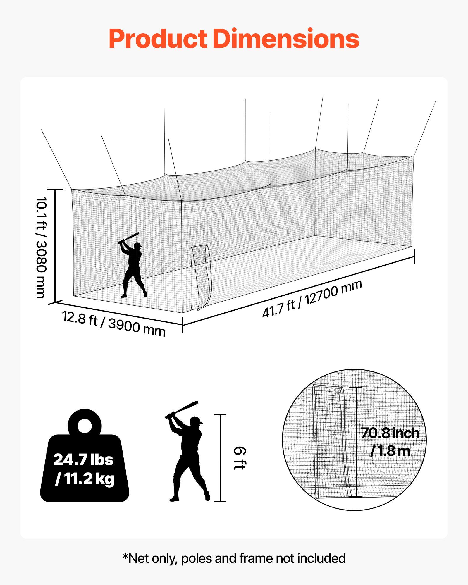 Product Dimensions  
10.1 ft / 3080 mm  
12.8 ft / 3900 mm  
41.7 ft / 12700 mm  
6 ft / 70.8 inch / 1.8 m  
24.7 lbs / 11.2 kg  

*Net only, poles and frame not included