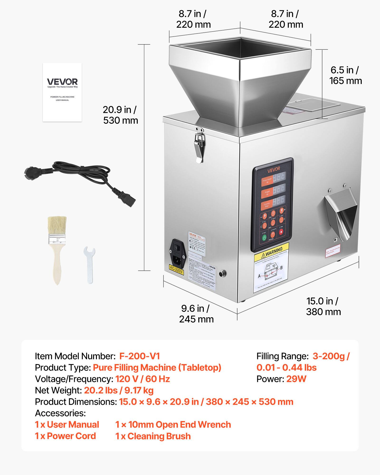 8.7 in/ 220 mm  
6.5 in/ 165 mm  
20.9 in / 530 mm  

Item Model Number: F-200-V1  
Filling Range: 3-200g / 0.01-0.44 lbs  
Product Type: Pure Filling Machine (Tabletop)  
Voltage/Frequency: 120 V / 60 Hz  
Power: 29W  
Net Weight: 20.2 lbs / 9.17 kg  
Product Dimensions: 15.0 x 9.6 x 20.9 in / 380 x 245 x 530 mm  

Accessories:  
1x User Manual  
1x 10mm Open End Wrench  
1x Power Cord  
1x Cleaning Brush
