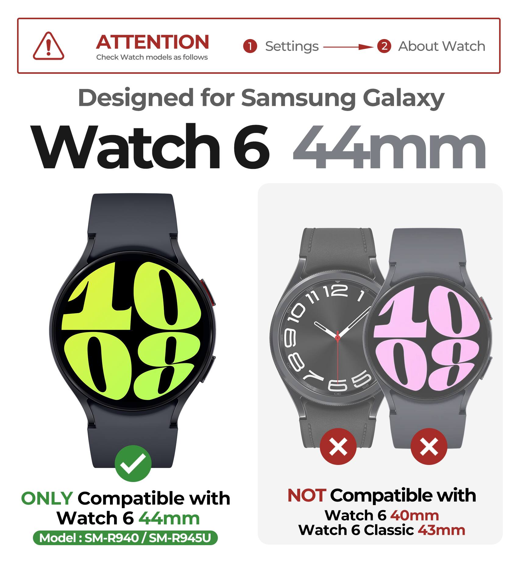 ATTENTION  
Check Watch models as follows

1. Settings  
2. About Watch

Designed for Samsung Galaxy Watch 6 44mm

ONLY Compatible with  
Watch 6 44mm  
Model: SM-R940 / SM-R945U

NOT Compatible with  
Watch 6 40mm  
Watch 6 Classic 43mm