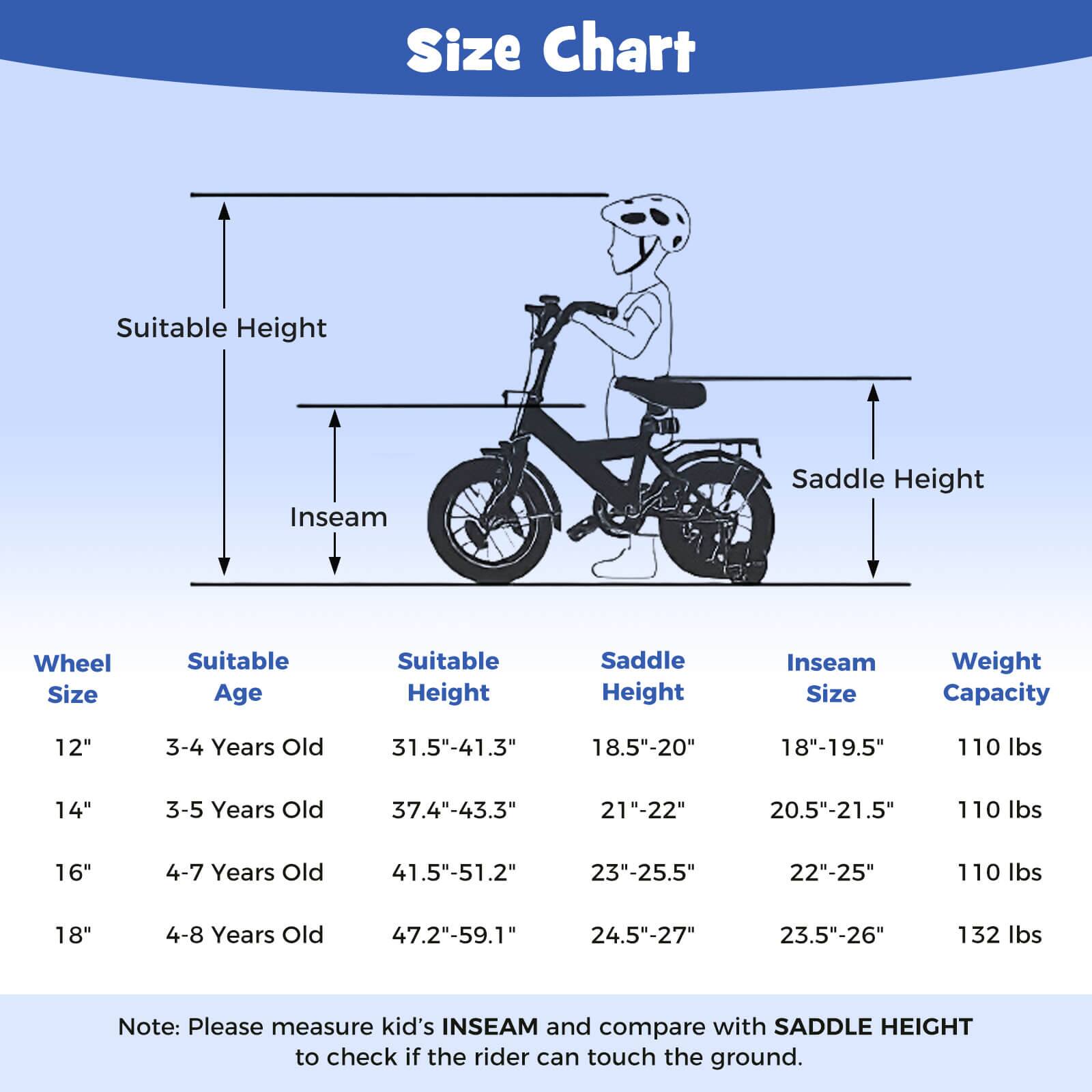 **Size Chart**

- **Wheel Size**
  - 12"
  - 14"
  - 16"
  - 18"

- **Suitable Age**
  - 3-4 Years Old
  - 3-5 Years Old
  - 4-7 Years Old
  - 4-8 Years Old

- **Suitable Height**
  - 31.5"-41.3"
  - 37.4"-43.3"
  - 41.5"-51.2"
  - 47.2"-59.1"

- **Saddle Height**
  - 18.5"-20"
  - 21"-22"
  - 23"-25.5"
  - 24.5"-27"

- **Inseam Size**
  - 18"-19.5"
  - 20.5"-21.5"
  - 22"-25"
  - 23.5"-26"

- **Weight Capacity**
  - 110 lbs
  - 110 lbs
  - 