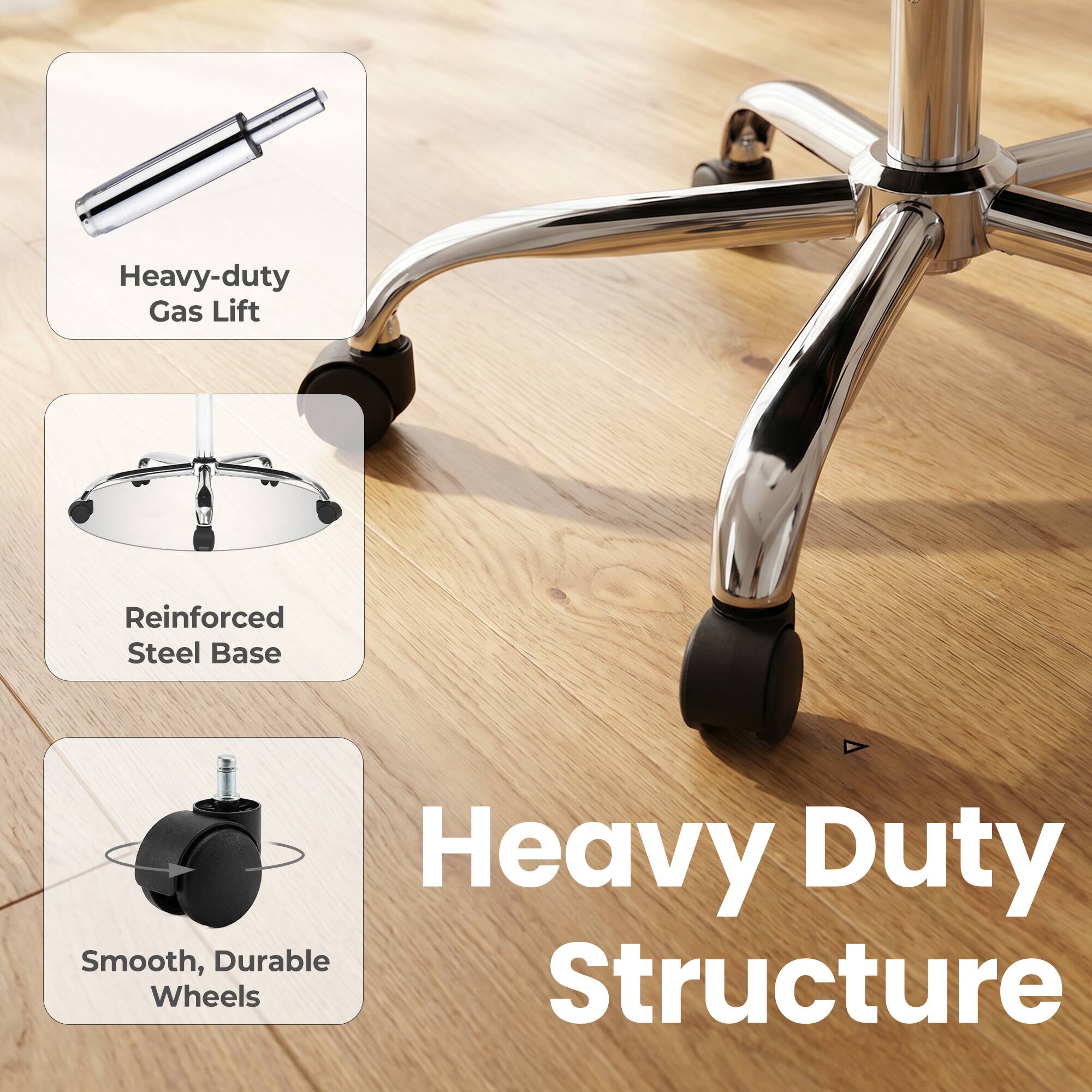 Heavy-duty Gas Lift  
Reinforced Steel Base  
Heavy Duty Smooth, Durable Wheels Structure