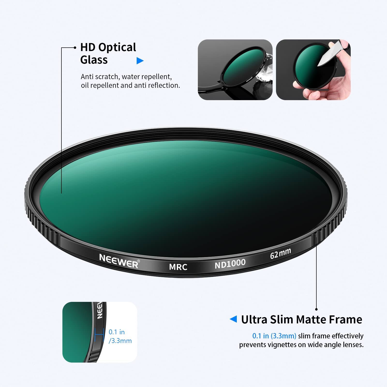 HD Optical Glass Anti scratch, water repellent, oil repellent and anti reflection. NEEWER MRC ND1000 62mm

Ultra Slim Matte Frame 0.1 in (3.3mm) slim frame effectively prevents vignettes on wide angle lenses.
