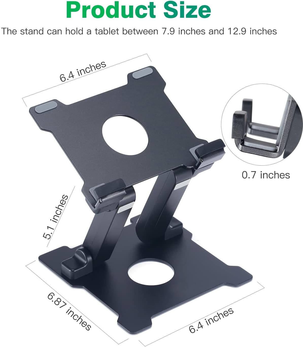 Product Size

The stand can hold a tablet between 7.9 inches and 12.9 inches

- 6.4 inches
- 5.1 inches
- 6.87 inches
- 0.7 inches