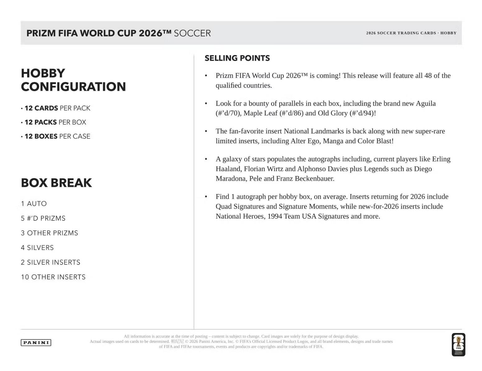PRIZM FIFA WORLD CUP 2026™ SOCCER

Hobby Configuration
- 12 Cards per Pack
- 12 Packs per Box
- 12 Boxes per Case

Box Break
- 1 Auto
- 5 #’d Prizms
- 3 Other Prizms
- 4 Silvers
- 2 Silver Inserts
- 10 Other Inserts

Selling Points
- Prizm FIFA World Cup 2026™ is coming! This release will feature all 48 of the qualified countries.
- Look for a bounty of parallels in each box, including the brand new Aguila (#’d/70), Maple Leaf (#’d/86) and Old Glory (#’d/94)!
- The fan-favorite insert National Landmarks is back along with new super-rare limited inserts, including Alter Ego, Manga and Color Blast!
- A galaxy of stars populates the autographs including, current players like Erling Haaland, Florian Wirtz and Alphonso Davies plus Legends such as Diego Maradona, Pele and Franz Beckenbauer.
- Find 1 autograph per hobby box, on average.