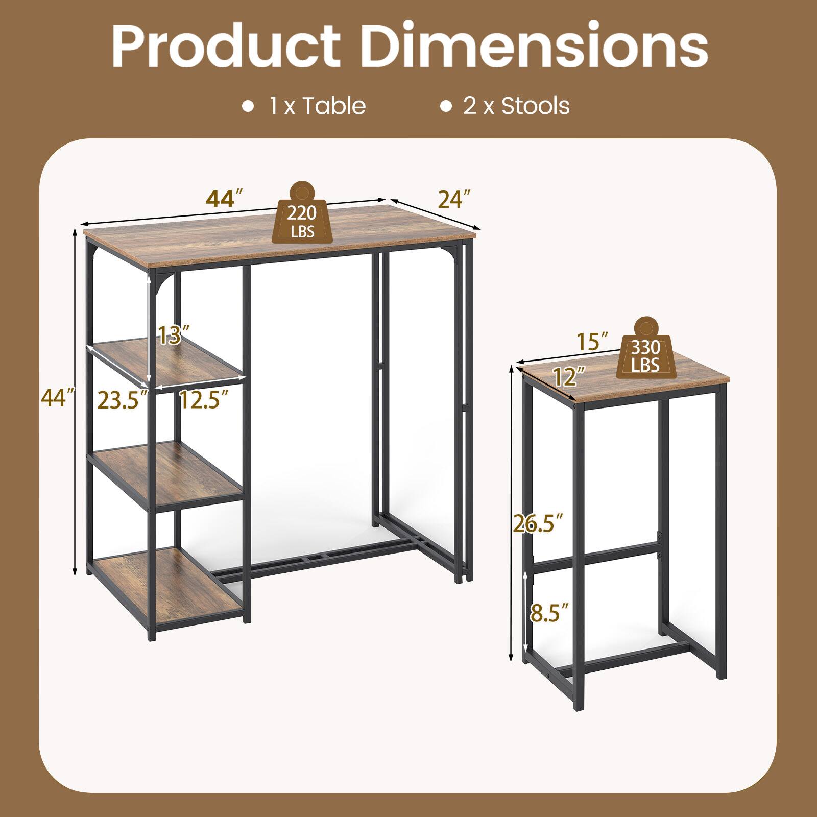 Product Dimensions

1 x Table
- 44" (Width)
- 24" (Depth)
- 44" (Height)
- 220 LBS (Weight Capacity)
- 13" (Shelf Depth)
- 23.5" (Shelf Height)
- 12.5" (Shelf Height)

2 x Stools
- 15" (Width)
- 12" (Depth)
- 26.5" (Height)
- 330 LBS (Weight Capacity)
- 8.5" (Seat Height)