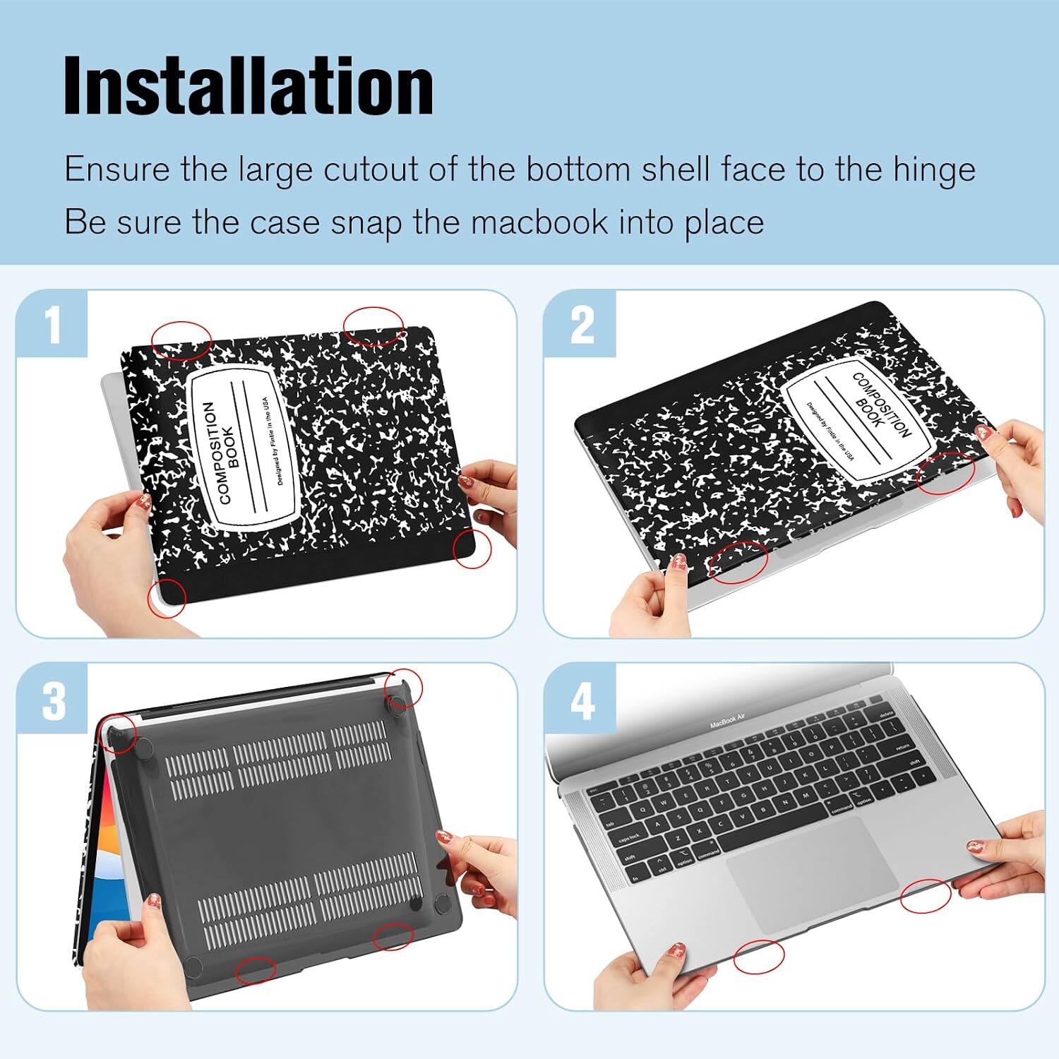 Installation  
Ensure the large cutout of the bottom shell face to the hinge  
Be sure the case snap the macbook into place  

1  
COMPOSITION BOOK  
USA - E POWNS NV Designed  

2  
COMPOSITION BOOK  

3  
aboflow . . F & . 1 e . 1 5 a  I I K & F F 1 , , . , x : E 5 M  F x  a 1 5 F A  3 E 7  
I 1 I 1 1 A 1 I  

we