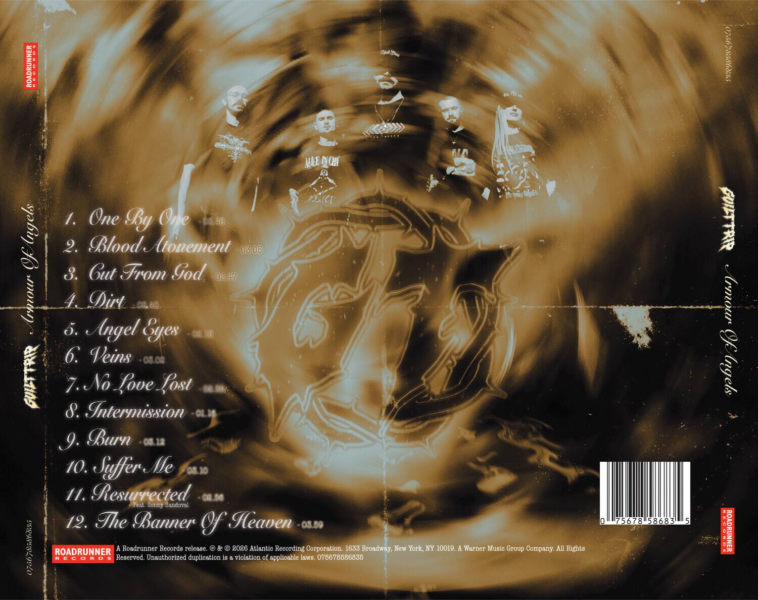 ROADRUNNER 0766785868295

GUILTTRIP
1. One By One 03.45
2. Blood Atonement 03.05
3. Cut From God 03.47
4. Dirt 03.40
5. Angel Eyes 03.16
6. Veins 03.08
7. No Love Lost 03.09
8. Intermission 01.16
9. Burn 03.13
10. Suffer Me 03.10
11. Resurrected 03.56
12. The Banner Of Heaven 03.59

ROADRUNNER RECORDS
A Roadrunner Records release © & ™ 2026 Atlantic Recording Corporation. 1633 Broadway, New York, NY 10019. A Warner Music Group Company. All Rights Reserved. Unauthorized duplication is a violation of applicable laws. 075678586835

GUILTTRIP
Armour Of Ingels

ROADRUNNER