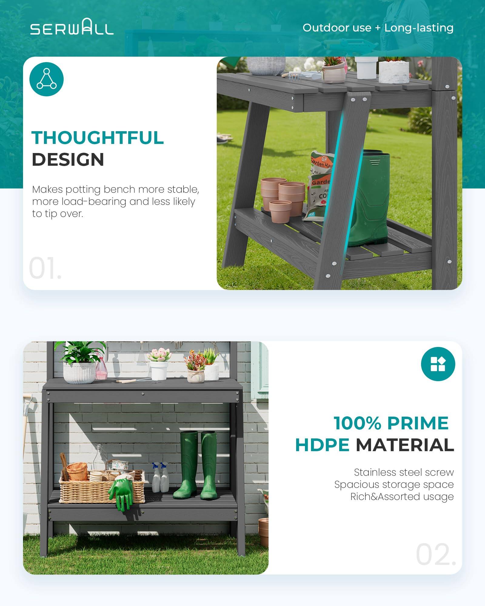 SERWALL Outdoor use + Long-lasting

THOUGHTFUL DESIGN
Makes potting bench more stable, more load-bearing and less likely to tip over.

01.

100% PRIME HDPE MATERIAL
Stainless steel screw
Spacious storage space
Rich&Assorted usage

02.