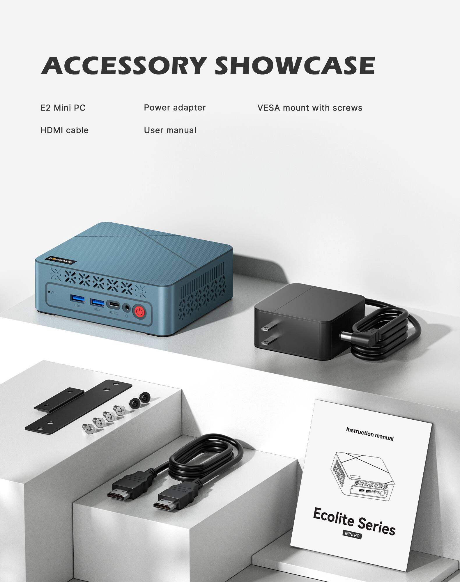 ACCESSORY SHOWCASE

E2 Mini PC  
Power adapter  
VESA mount with screws  
HDMI cable  
User manual  

Instruction manual  
Ecolite Series MINI PC