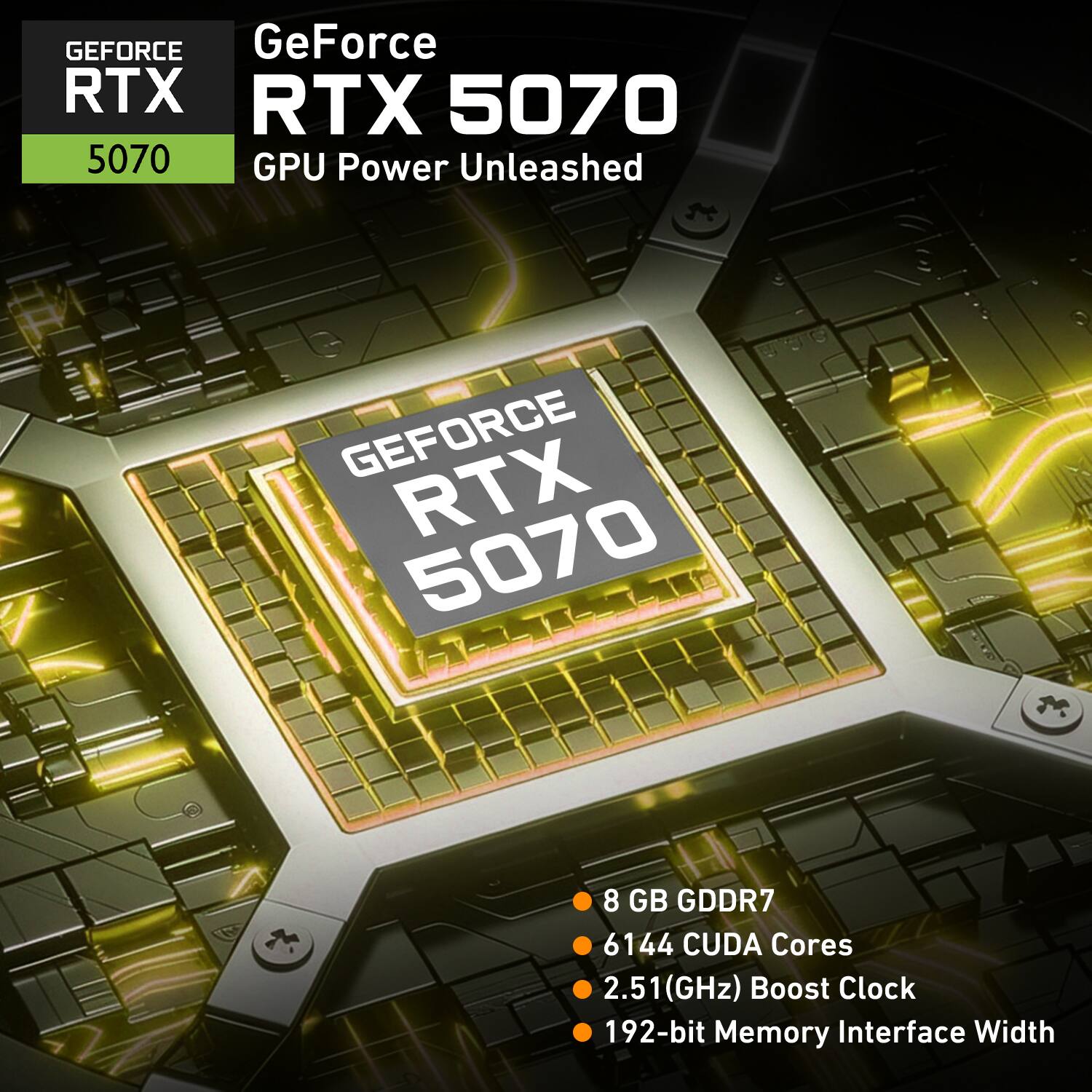 GeForce RTX 5070 GPU Power Unleashed

- 8 GB GDDR7
- 6144 CUDA Cores
- 2.51 GHz Boost Clock
- 192-bit Memory Interface Width