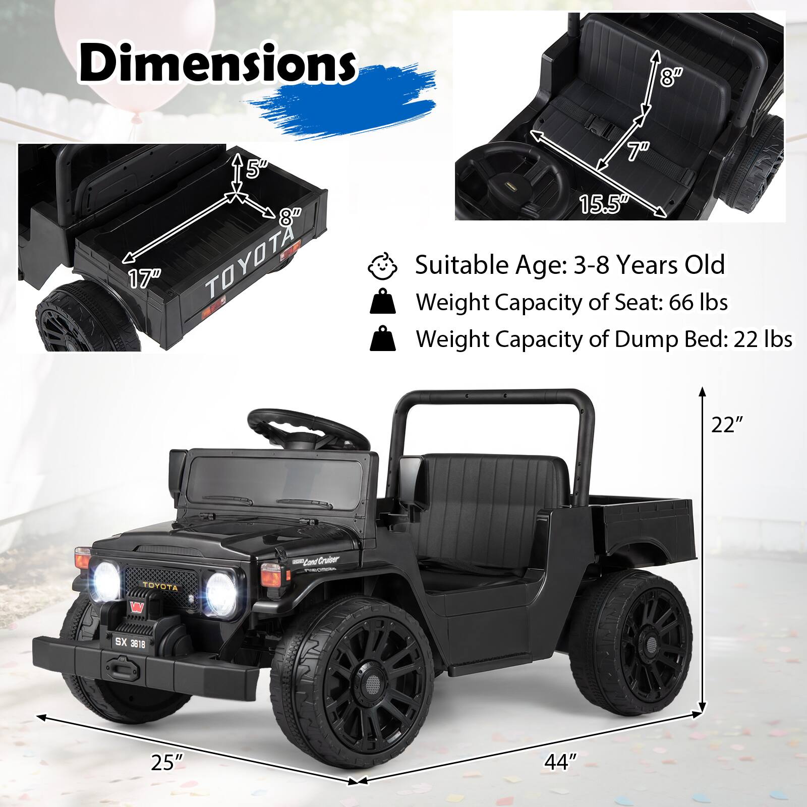 Dimensions

17" TOYOTA

15.5" Suitable Age: 3-8 Years Old
Weight Capacity of Seat: 66 lbs
Weight Capacity of Dump Bed: 22 lbs

22"
TOYOTA
Land Cruiser
SX 3818

25"
44"