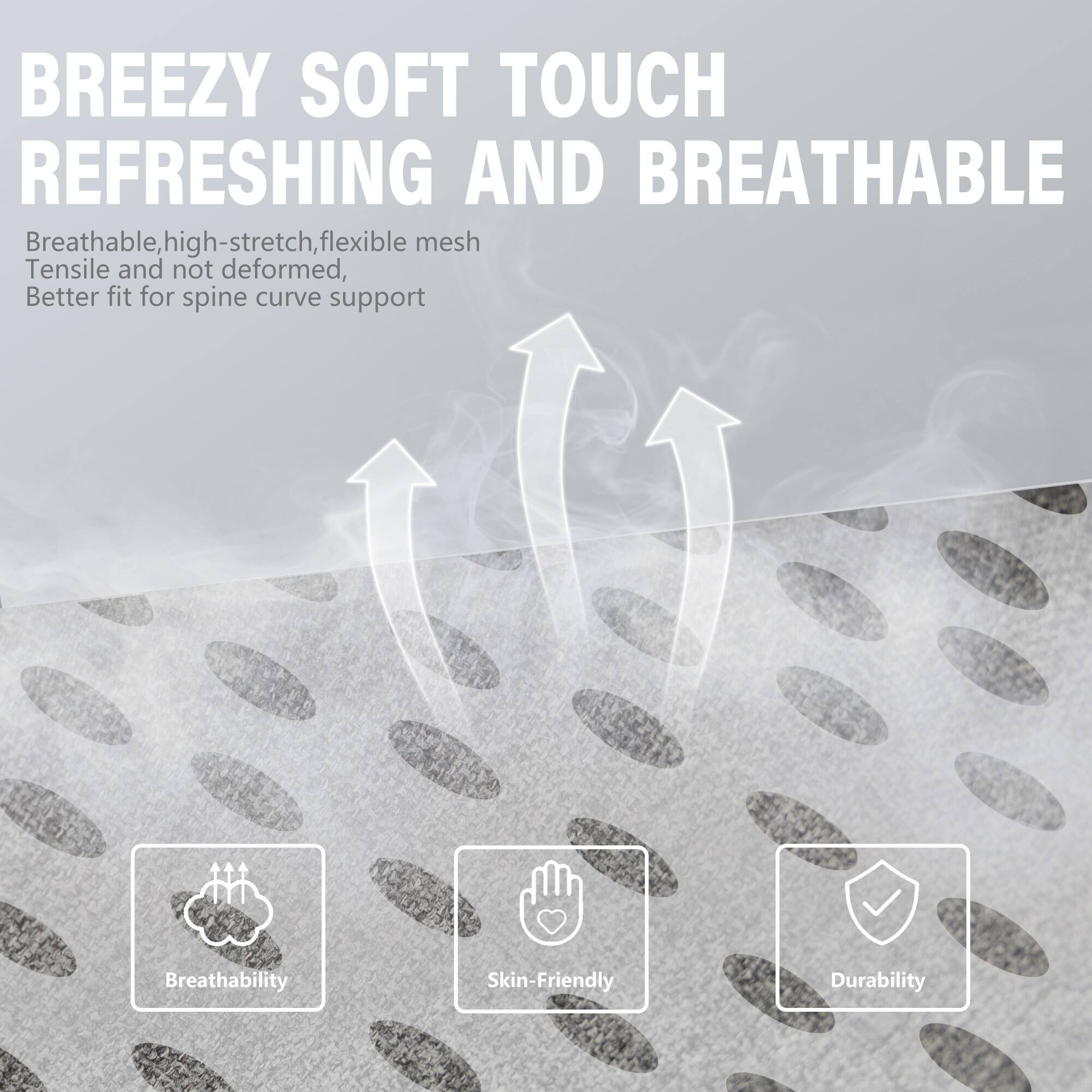 BREEZY SOFT TOUCH REFRESHING AND BREATHABLE

Breathable, high-stretch, flexible mesh  
Tensile and not deformed,  
Better fit for spine curve support

- Breathability
- Skin-Friendly
- Durability