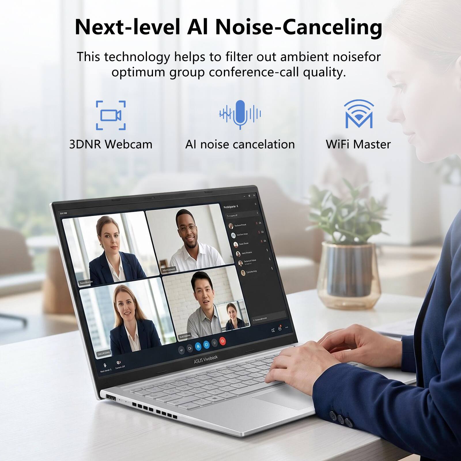 Next-level AI Noise-Canceling  
This technology helps to filter out ambient noise for optimum group conference-call quality.  
3DNR Webcam  
AI noise cancellation  
WiFi Master  

ASUS Vivobook