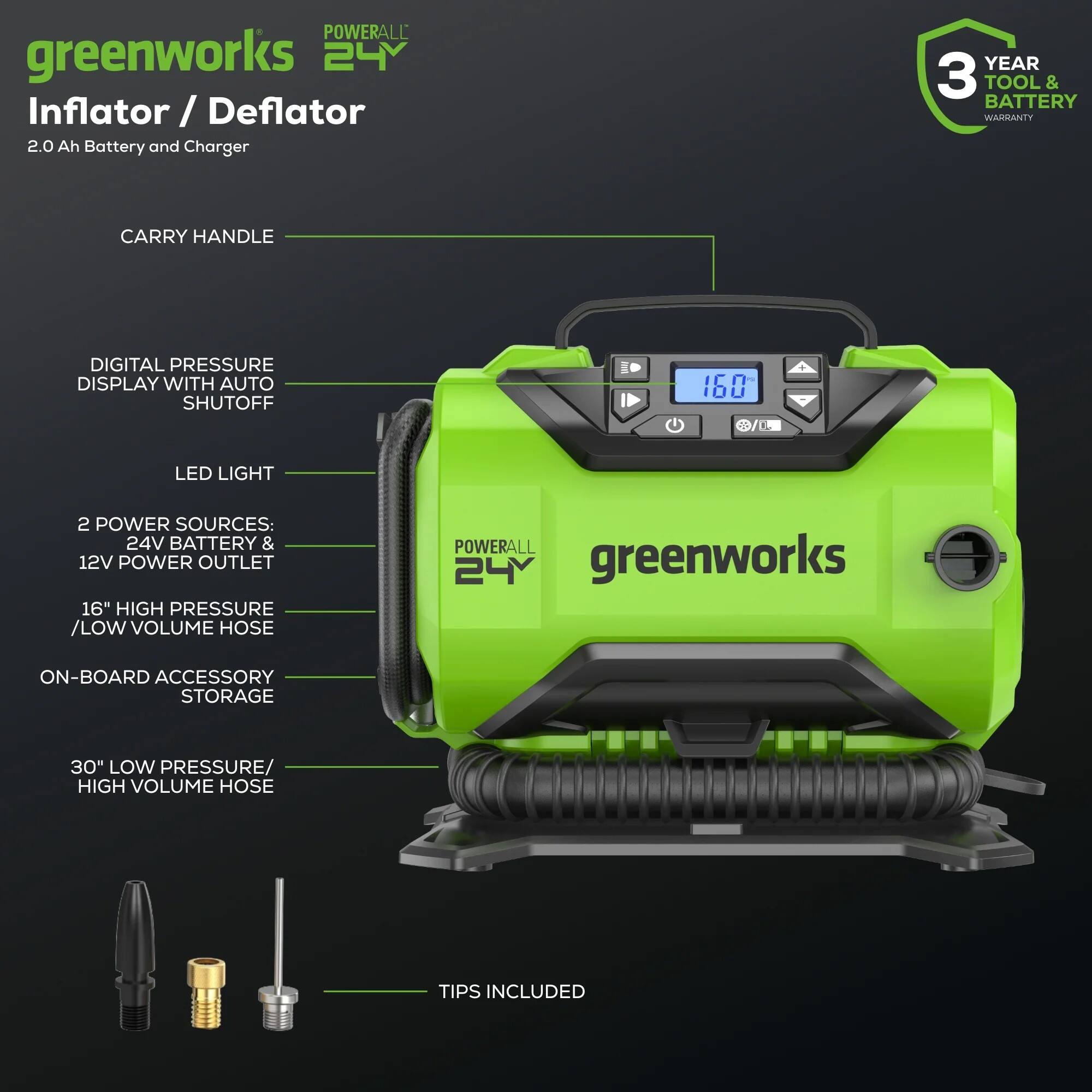 POWERALL greenworks 24Y Inflator / Deflator  
2.0 Ah Battery and Charger  
3 YEAR TOOL & BATTERY WARRANTY  
CARRY HANDLE  
DIGITAL PRESSURE DISPLAY WITH AUTO SHUTOFF  
160 LED LIGHT  
2 POWER SOURCES: 24V BATTERY & 12V POWER OUTLET  
16" HIGH PRESSURE / LOW VOLUME HOSE  
POWERALL 24Y greenworks  
ON-BOARD ACCESSORY STORAGE  
30" LOW PRESSURE / HIGH VOLUME HOSE  
TIPS INCLUDED