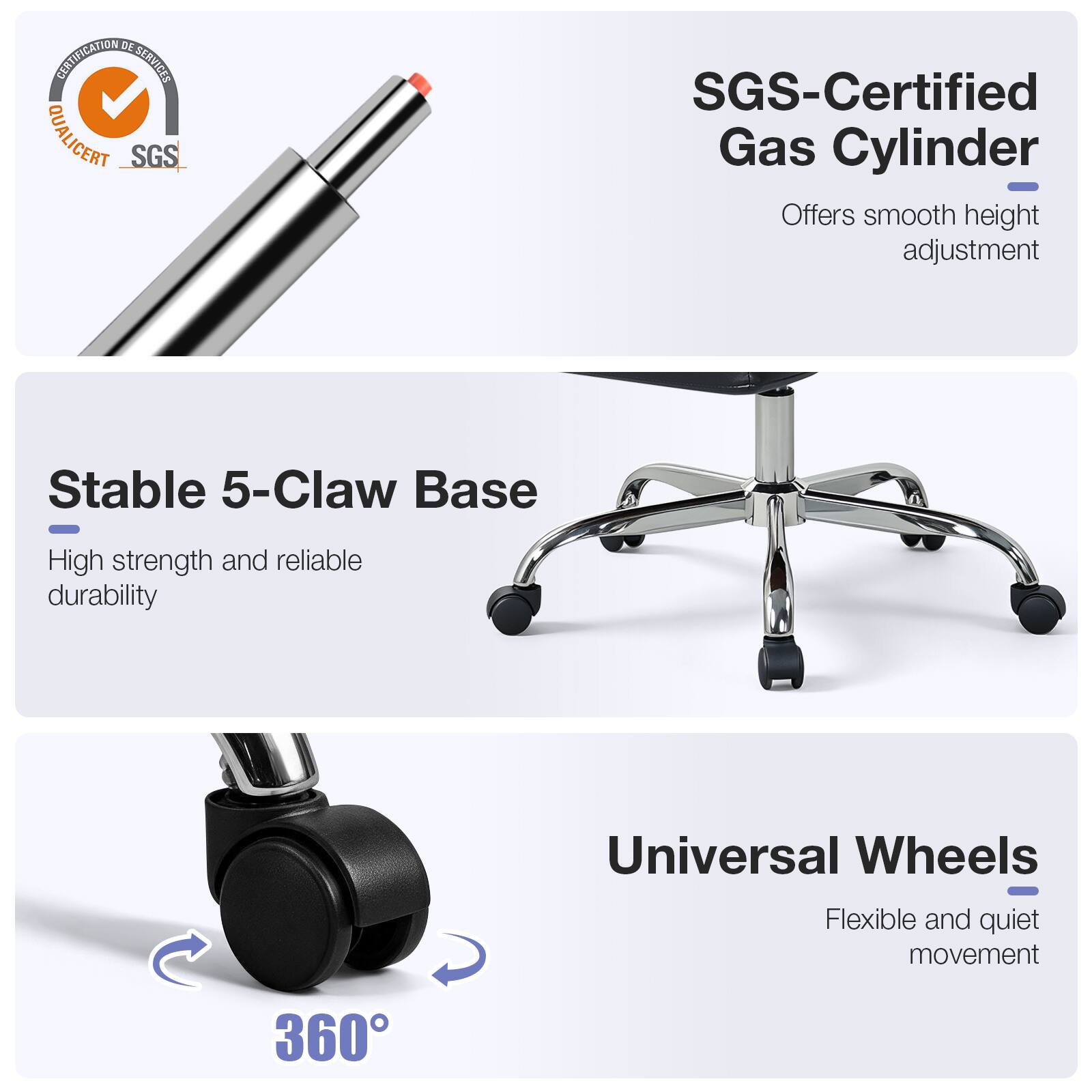DE CERTIFICATION SERVICES QUALICERT SGS

SGS-Certified Gas Cylinder
- Offers smooth height adjustment

Stable 5-Claw Base
- High strength and reliable durability

Universal Wheels
- Flexible and quiet movement

360°