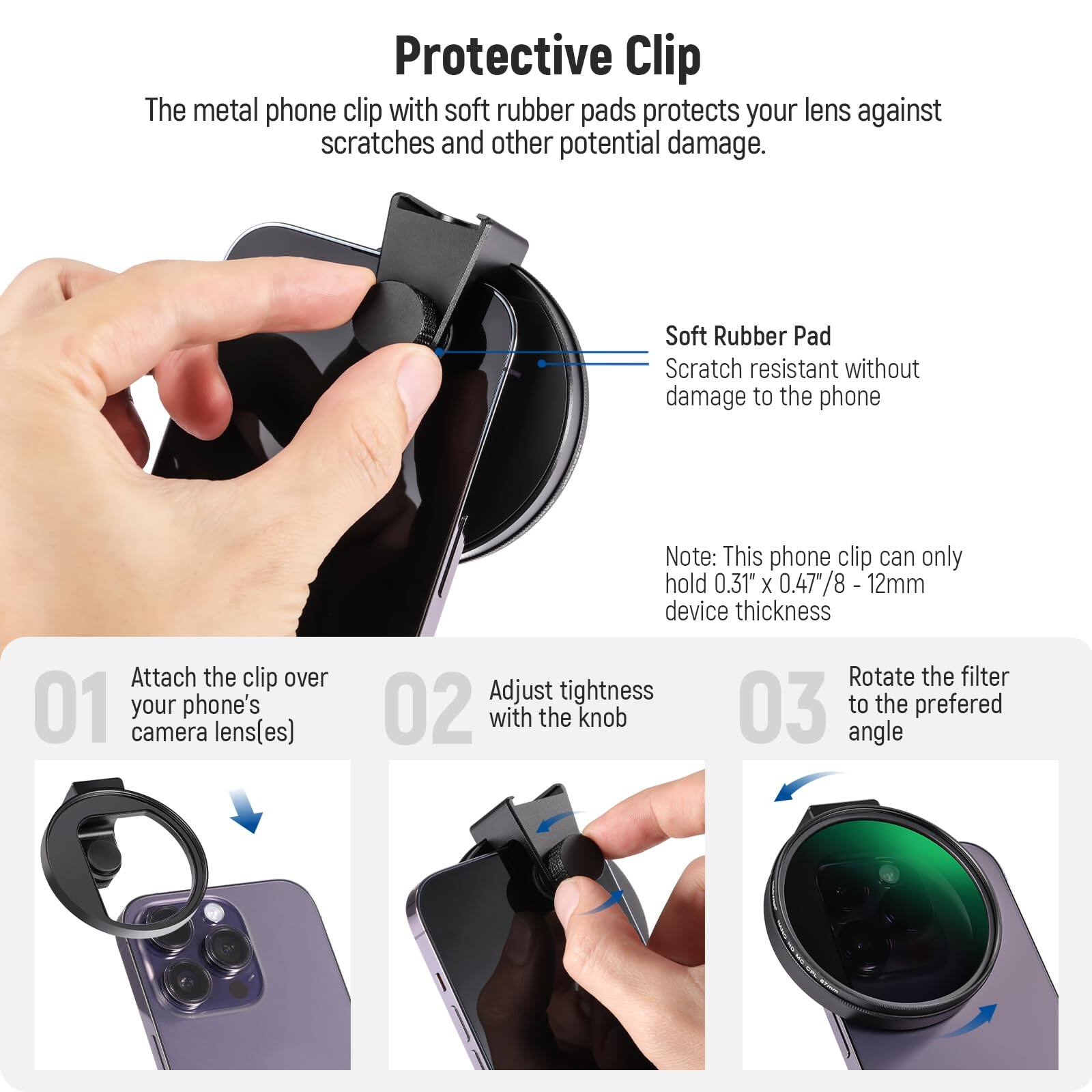 **Protective Clip**

The metal phone clip with soft rubber pads protects your lens against scratches and other potential damage.

- **Soft Rubber Pad**
  - Scratch resistant without damage to the phone

**Note:** This phone clip can only hold 0.31" x 0.47/8 - 12mm device thickness

1. Attach the clip over your phone's camera lens(es)
2. Adjust tightness with the knob
3. Rotate the filter to the preferred angle