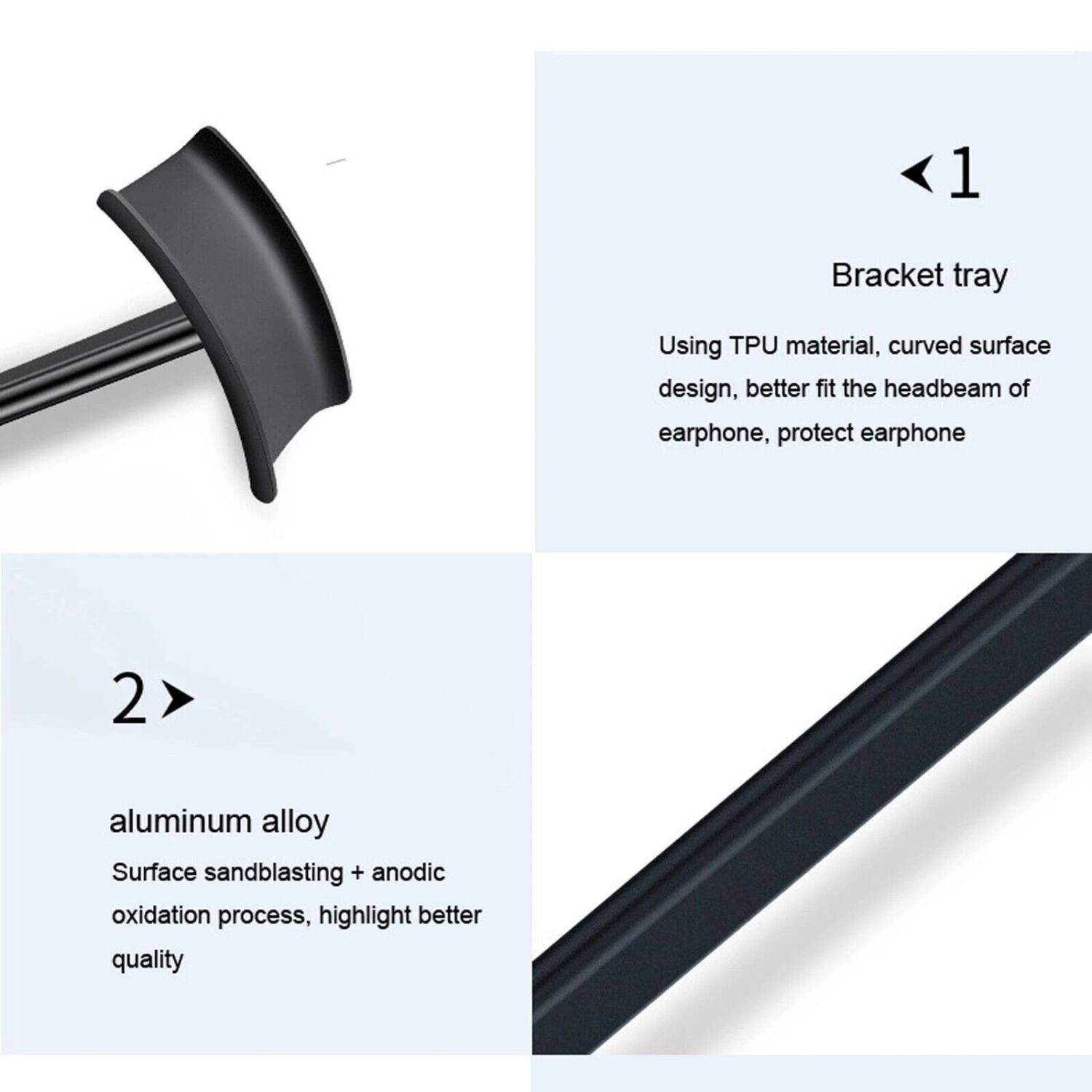 1. Bracket tray  
   Using TPU material, curved surface design, better fit the headbeam of earphone, protect earphone  

2. aluminum alloy  
   Surface sandblasting + anodic oxidation process, highlight better quality
