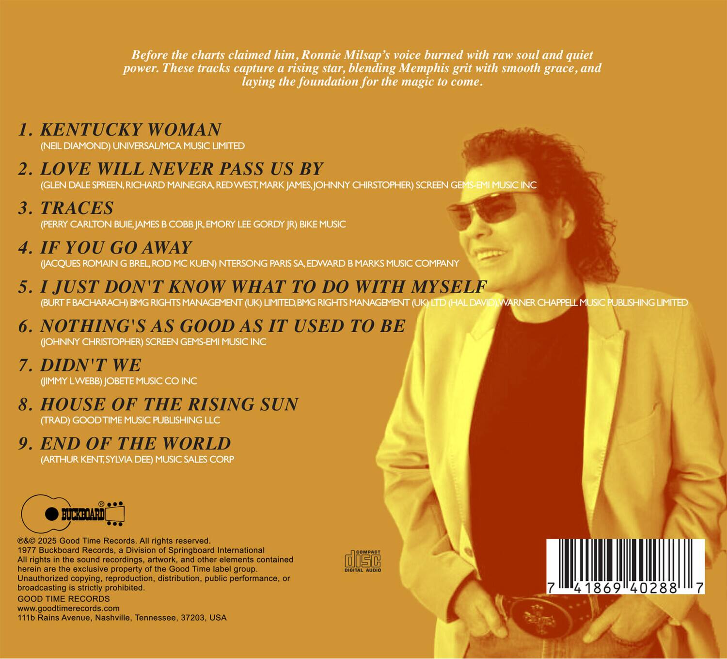 Before the charts claimed him, Ronnie Milsap's voice burned with raw soul and quiet power. These tracks capture a rising star, blending Memphis grit with smooth grace, and laying the foundation for the magic to come.

1. KENTUCKY WOMAN (NEIL DIAMOND) UNIVERSAL/MCA MUSIC LIMITED
2. LOVE WILL NEVER PASS US BY (GLEN DALE SPREEN, RICHARD MAINEGRA, REDWEST, MARK JAMES, JOHNNY CHRISTOPHER) SCREEN GEMS-EMI MUSIC INC
3. TRACES (PERRY CARLTON BUIE, JAMES C. B. COBB JR., EMORY LEE GORDY JR.) BIKE MUSIC
4. IF YOU GO AWAY (JACQUES ROMAIN BREL, ROD KUEN) INTERSONG PARIS, SA. EDWARD B. MARKS MUSIC COMPANY
5. I JUST DON'T KNOW WHAT TO DO WITH MYSELF (BURT BACHARACH) BMG RIGHTS MANAGEMENT (UK) LIMITED, BMG RIGHTS MANAGEMENT (UK) (HAL DAVID) WARNER CHAPPELL MUSIC PUBLISHING LIMITED
6. NOTHING'S AS GOOD AS IT USED TO BE (JO