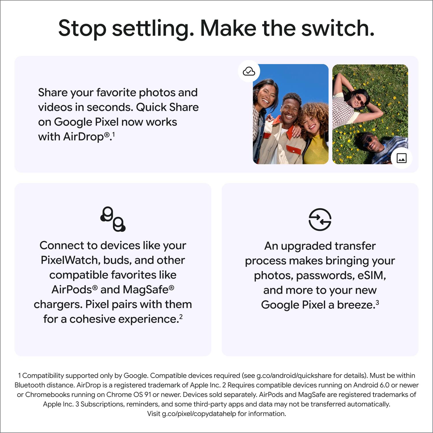Stop settling. Make the switch.

Share your favorite photos and videos in seconds. Quick Share on Google Pixel now works with AirDrop.¹

Connect to devices like your PixelWatch, buds, and other compatible favorites like AirPods and MagSafe chargers. Pixel pairs with them for a cohesive experience.²

An upgraded transfer process makes bringing your photos, passwords, eSIM, and more to your new Google Pixel a breeze.³

¹ Compatibility supported only by Google. Compatible devices required (see g.co/android/quickshare for details). Must be within Bluetooth distance. AirDrop is a registered trademark of Apple Inc. ² Requires compatible devices running on Android 6.0 or newer or Chromebooks running on Chrome OS 91 or newer. Devices sold separately. AirPods and MagSafe are registered trademarks of Apple Inc. ³ Subscriptions, reminders, and some third-party apps and data may not be transferred automatically. Visit g.co/pixel/copydatahelp for information.