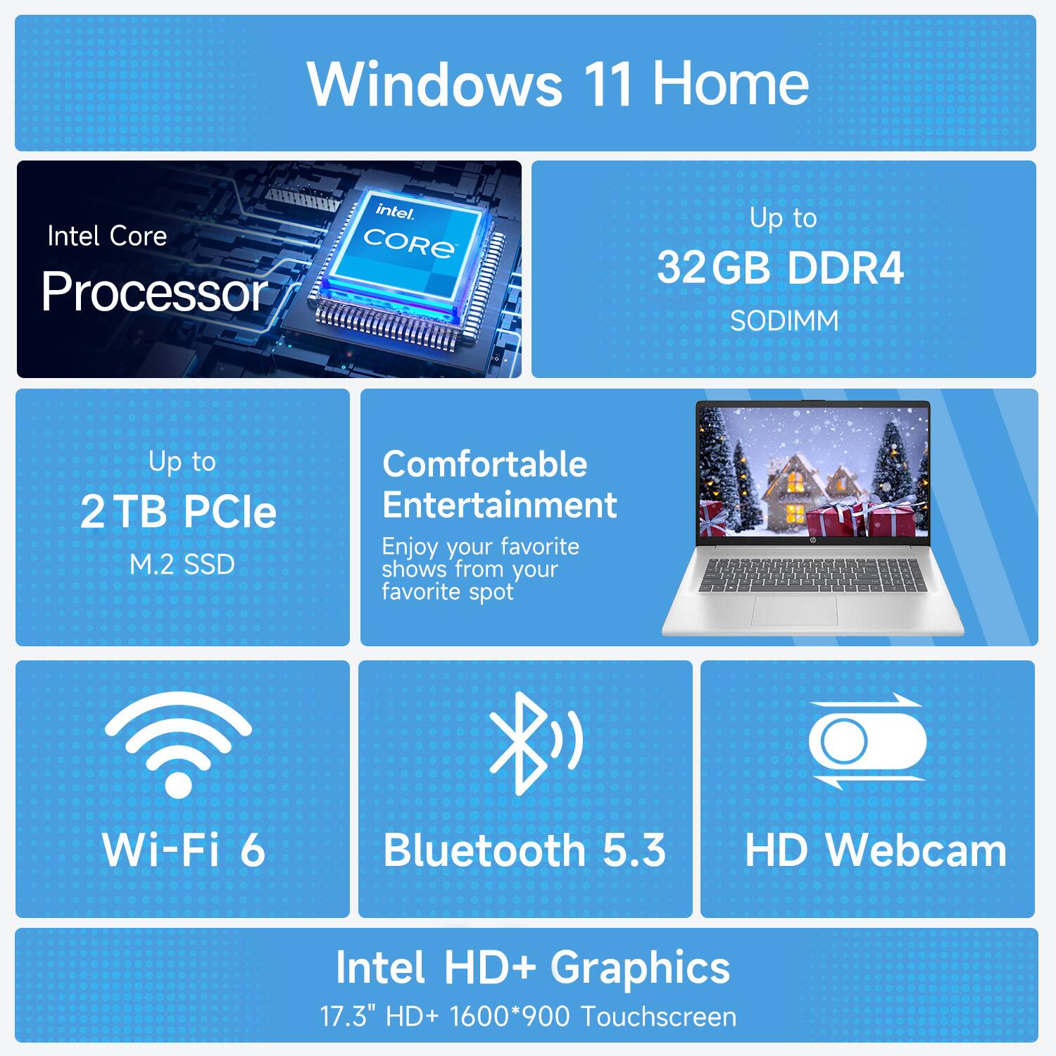 Windows 11 Home  
Intel Core Processor  
Up to 32GB DDR4 SODIMM  
Up to 2 TB PCIe M.2 SSD  
Comfortable Entertainment  
Enjoy your favorite shows from your favorite spot  
Wi-Fi 6  
Bluetooth 5.3  
HD Webcam  
Intel HD+ Graphics  
17.3" HD+ 1600*900 Touchscreen