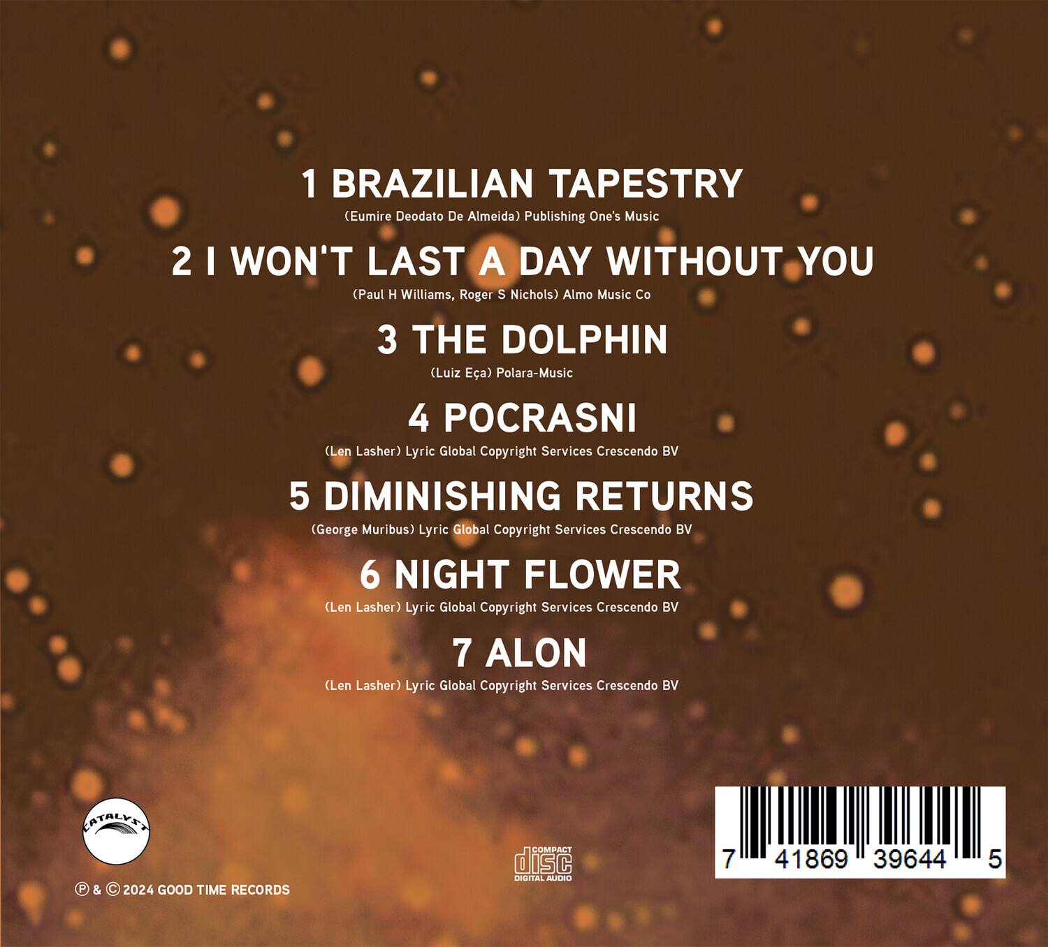 1 BRAZILIAN TAPESTRY  
(Eumire Deodato De Almeida) Publishing One's Music  

2 I WON'T LAST A DAY WITHOUT YOU  
(Paul H Williams, Roger S Nichols) Almo Music Co  

3 THE DOLPHIN  
(Luiz Eca) Polara-Music  

4 POCRASNI  
(Len Lasher) Lyric Global Copyright Services Crescendo BV  

5 DIMINISHING RETURNS  
(George Muribus) Lyric Global Copyright Services Crescendo BV  

6 NIGHT FLOWER  
(Len Lasher) Lyric Global Copyright Services Crescendo BV  

7 ALON  
(Len Lasher) Lyric Global Copyright Services Crescendo BV  

© & ℗ 2024 GOOD TIME RECORDS  

CATALYST  

7 41869 39644 5