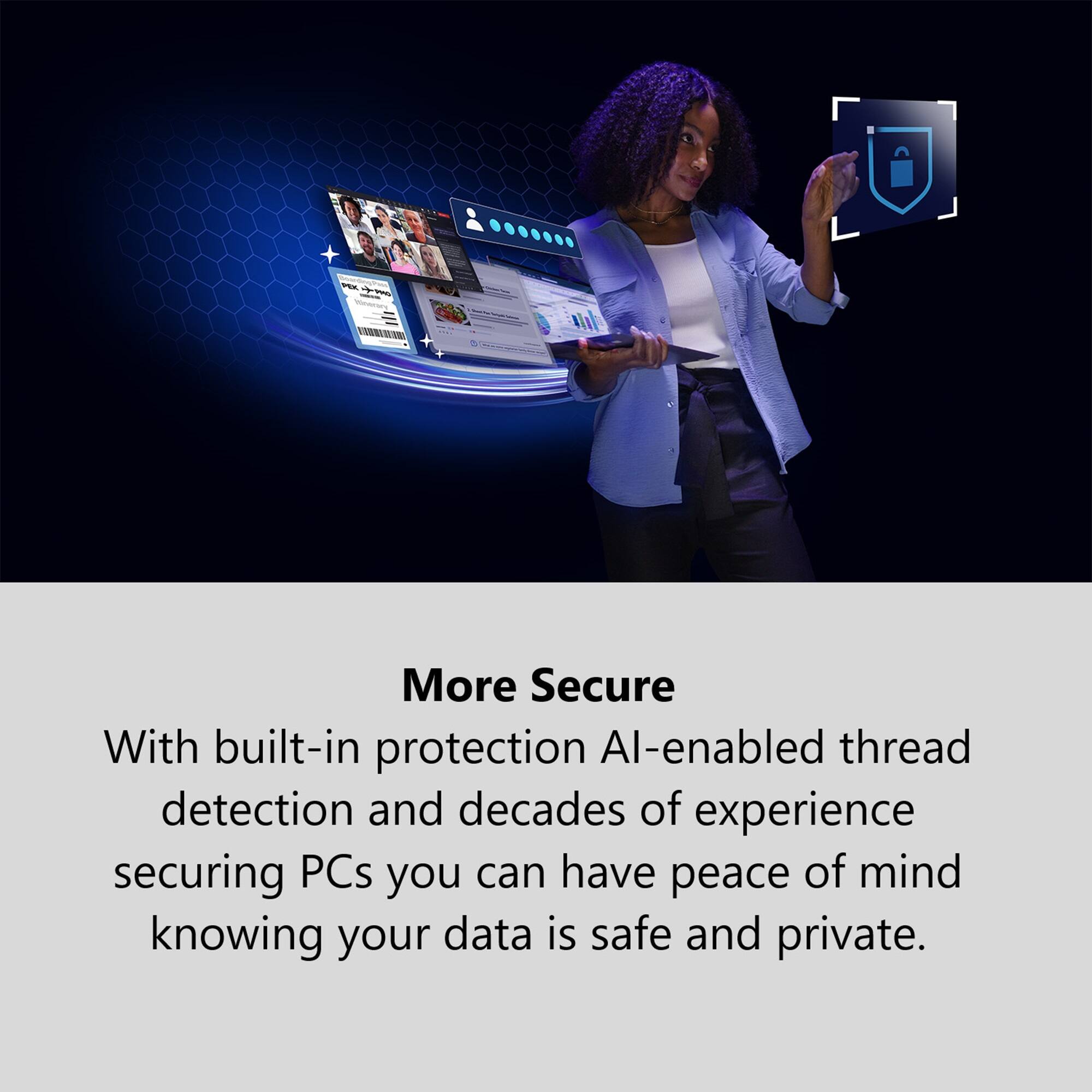 More Secure With built-in protection Al-enabled thread detection and decades of experience securing PCs you can have peace of mind knowing your data is safe and private.
