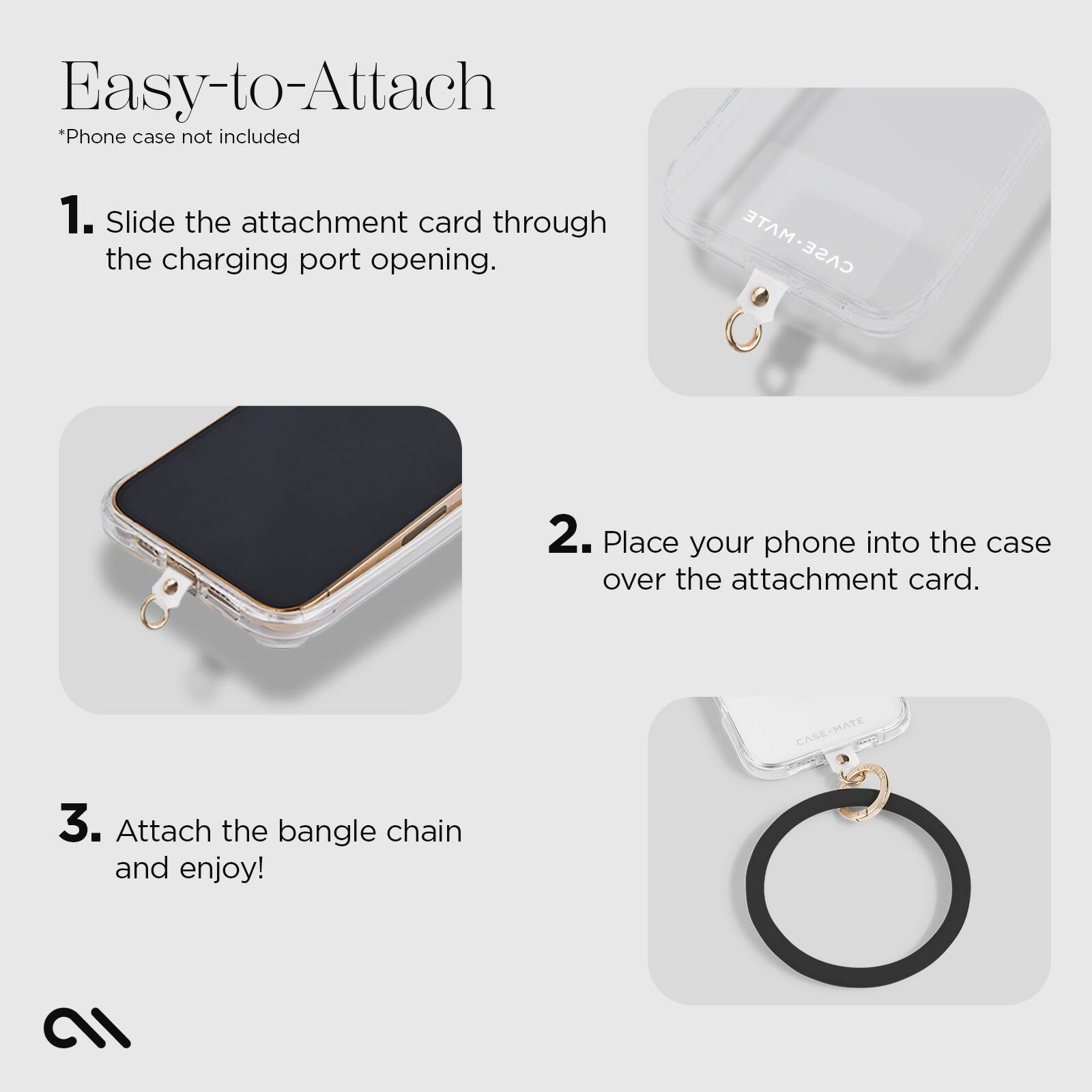 Easy-to-Attach  
*Phone case not included  

1. Slide the attachment card through the charging port opening.  

2. Place your phone into the case over the attachment card.  

3. Attach the bangle chain and enjoy!