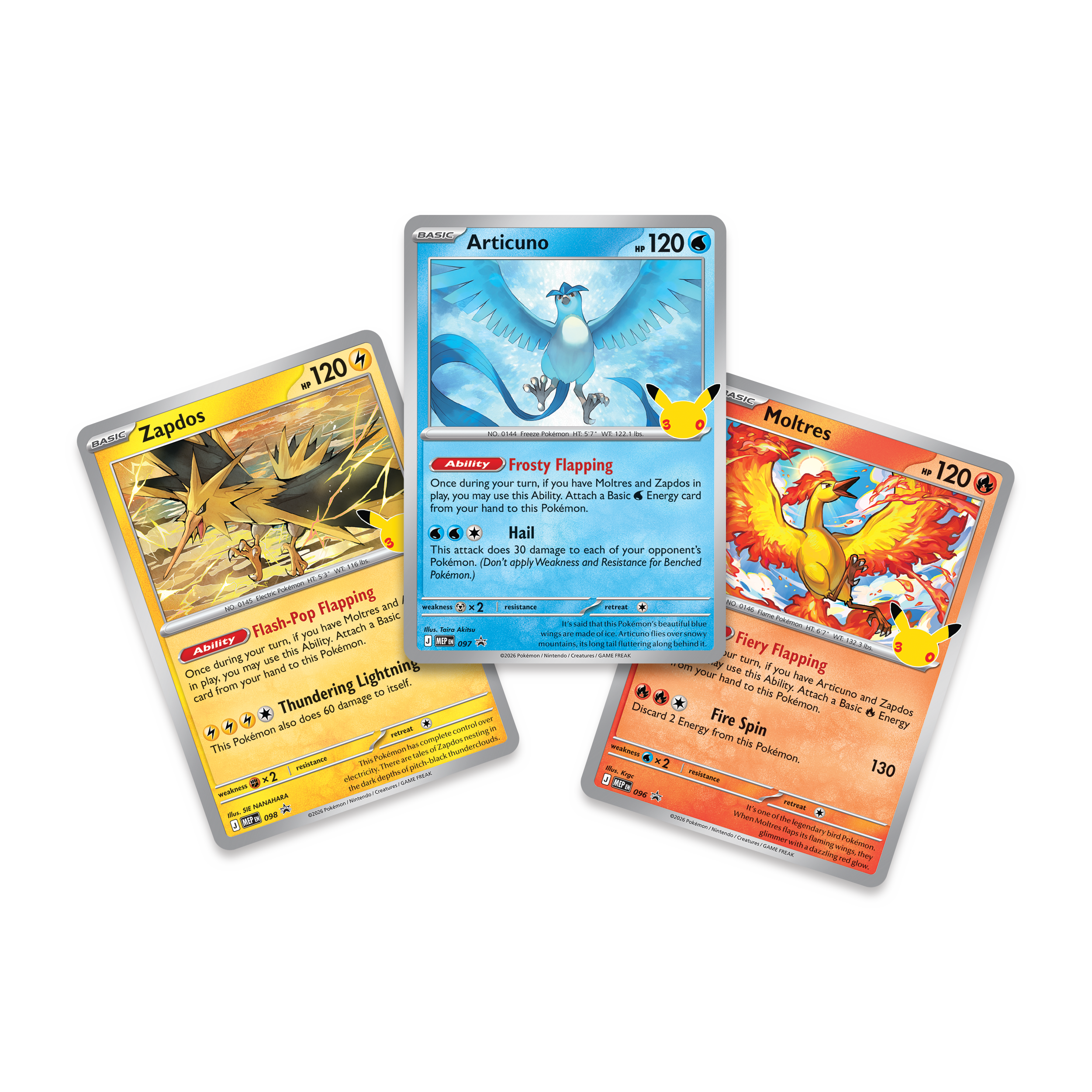 BASIC Articuno 120  
Ability: Frosty Flapping  
Once during your turn, if you have Moltres and Zapdos in play, you may attach a Basic Energy card from your hand to this Pokémon.  

BASIC Zapdos 120  
Ability: Flash-Pop Flapping  
Once during your turn, if you have Moltres and Zapdos in play, you may attach a Basic Energy card from your hand to this Pokémon.  
Thundering Lightning: This attack does 60 damage.  

BASIC Moltres 120  
Ability: Fiery Flapping  
Once during your turn, if you have Moltres and Zapdos in play, you may attach a Basic Energy card from your hand to this Pokémon.  
Fire Spin: This attack does 30 damage to each of your opponent's Pokémon. (Don't apply Weakness and Resistance for Benched Pokémon.)