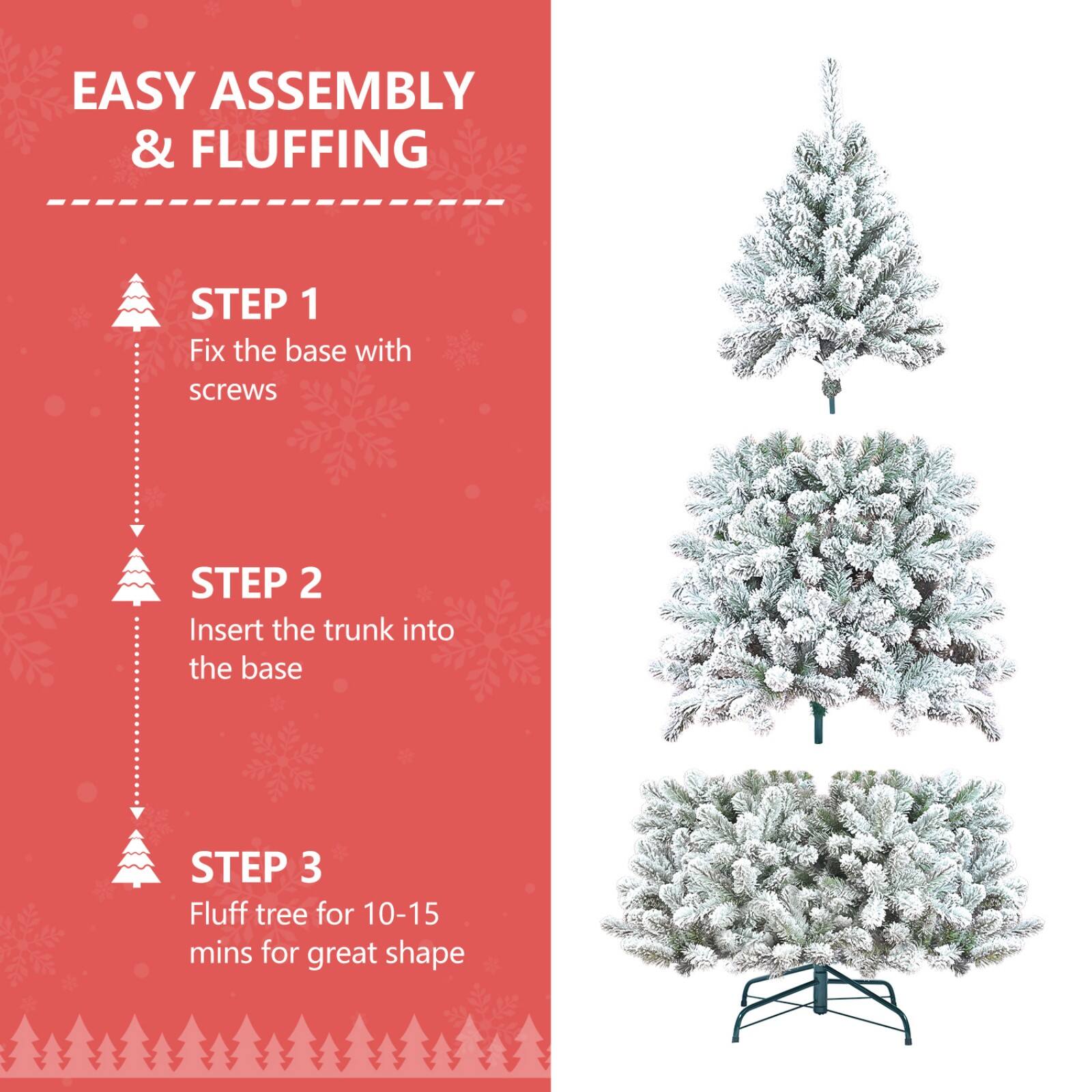 EASY ASSEMBLY & FLUFFING

STEP 1  
Fix the base with screws

STEP 2  
Insert the trunk into the base

STEP 3  
Fluff tree for 10-15 mins for great shape