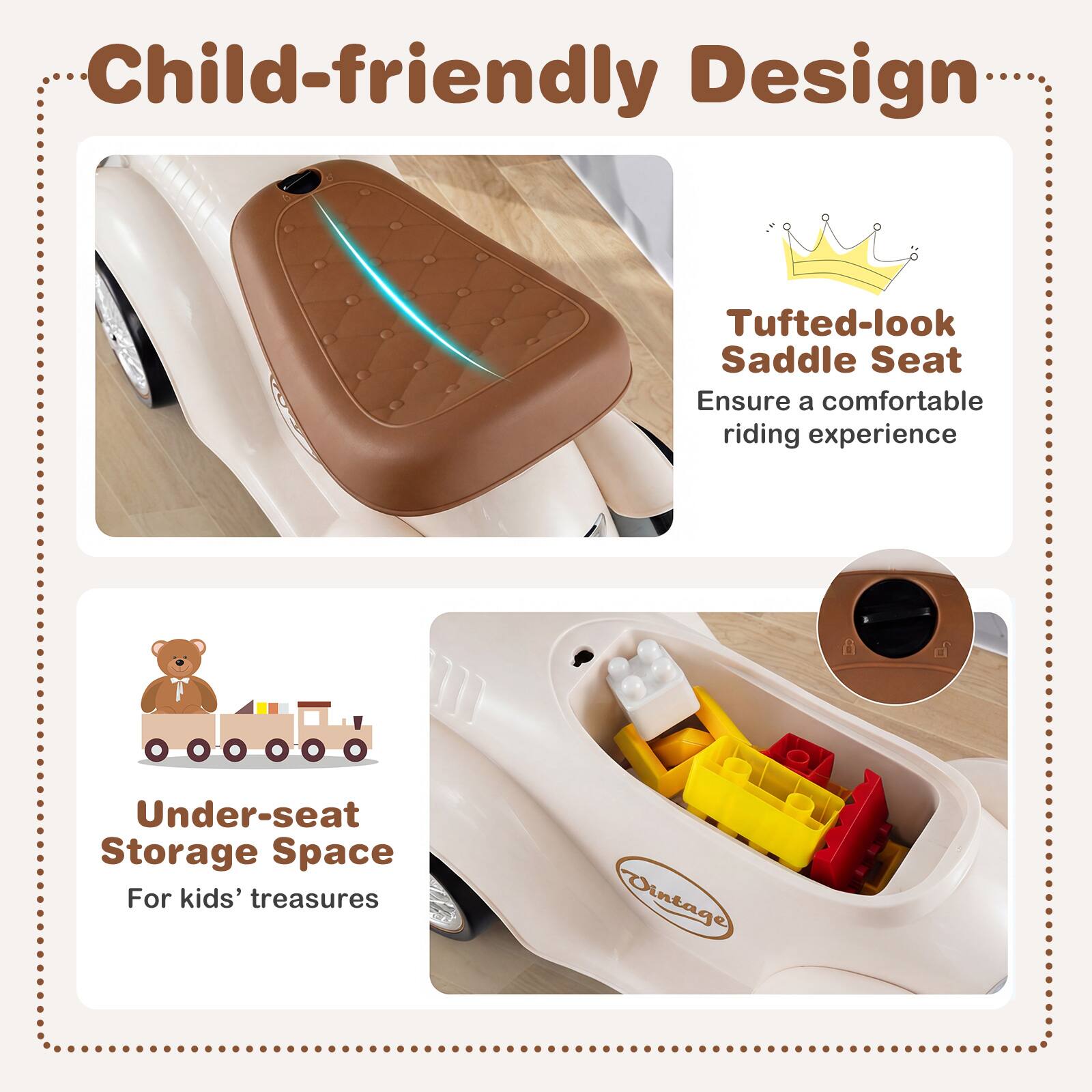 Child-friendly Design

Tufted-look Saddle Seat
Ensure a comfortable riding experience

Under-seat Storage Space
For kids' treasures