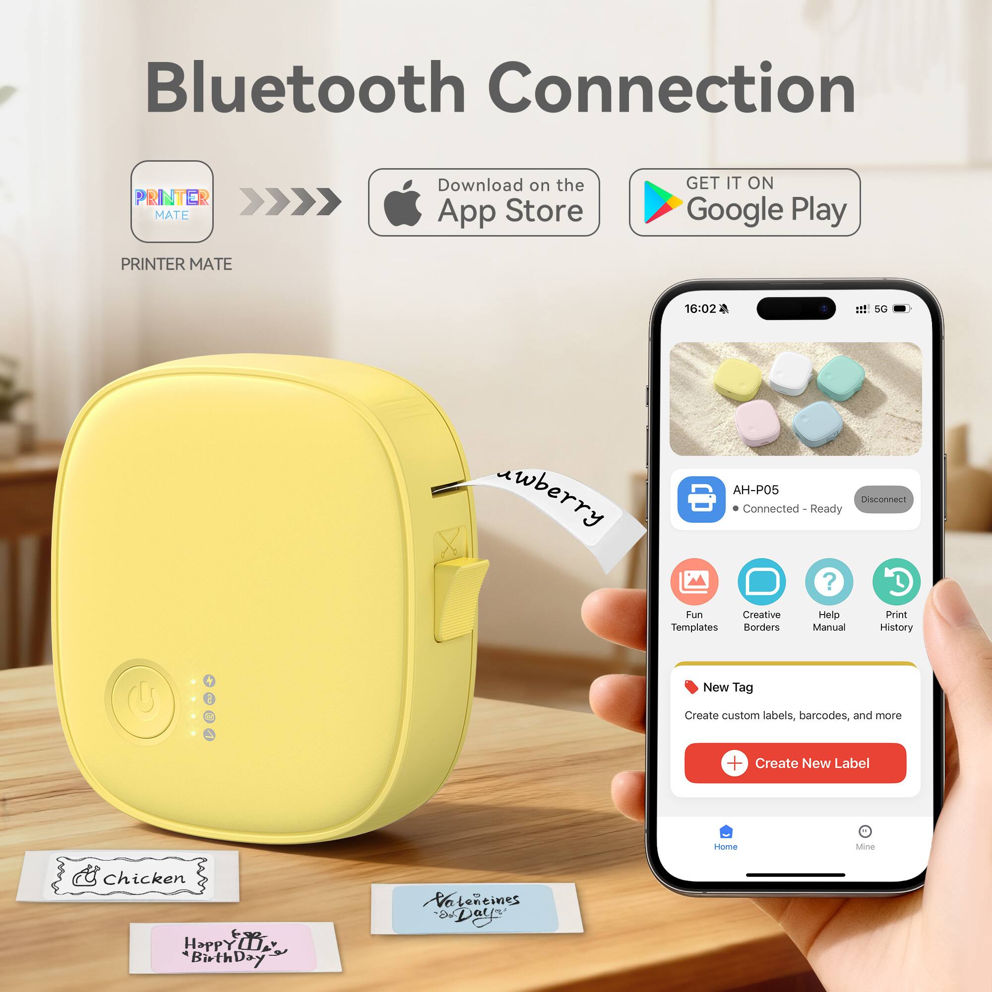 Bluetooth Connection

PRINTER MATE

Download on the App Store

GET IT ON Google Play

16:02 1 SG uwberry AH-P05

Connected - Ready

Fun Creative Templates Borders Help Manual Print History

New Tag

Create custom labels, barcodes, and more

Create New Label

Home Mine

Chicken

Happy Birthday

Valentine's Day
