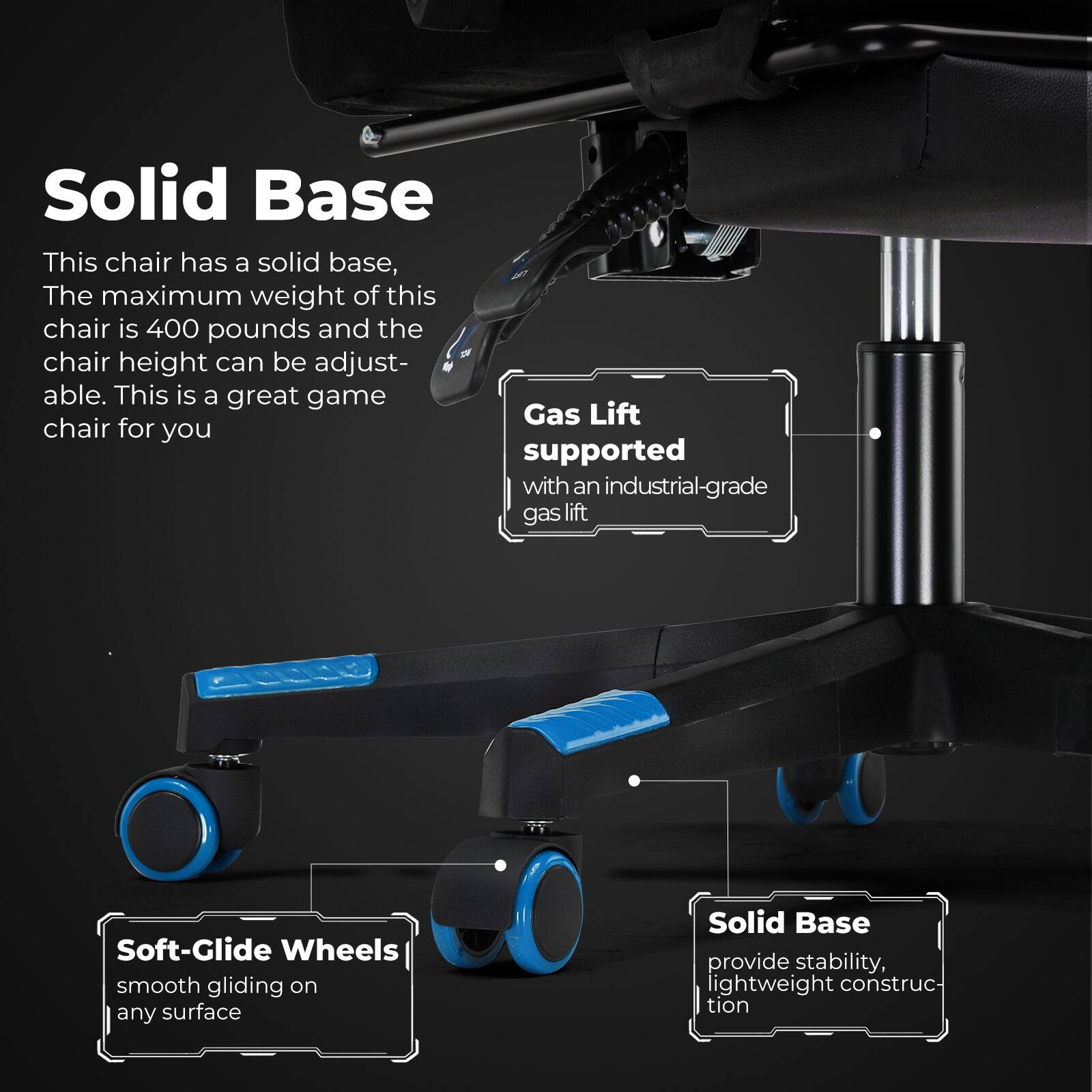 Solid Base: This chair has a solid base, The maximum weight of this chair is 400 pounds and the chair height can be adjust- able. This is a great game chair for you. Soft-Glide Wheels: smooth gliding on any surface. Solid Base: provide stability, lightweight construc- tion. Gas Lift: supported with an industrial-grade gas lift.