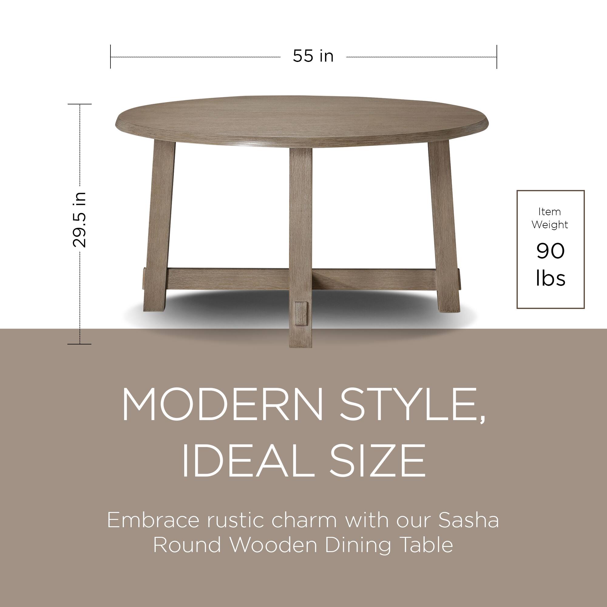 55 in  
29.5 in  

Item Weight: 90 lbs  

MODERN STYLE, IDEAL SIZE  

Embrace rustic charm with our Sasha Round Wooden Dining Table