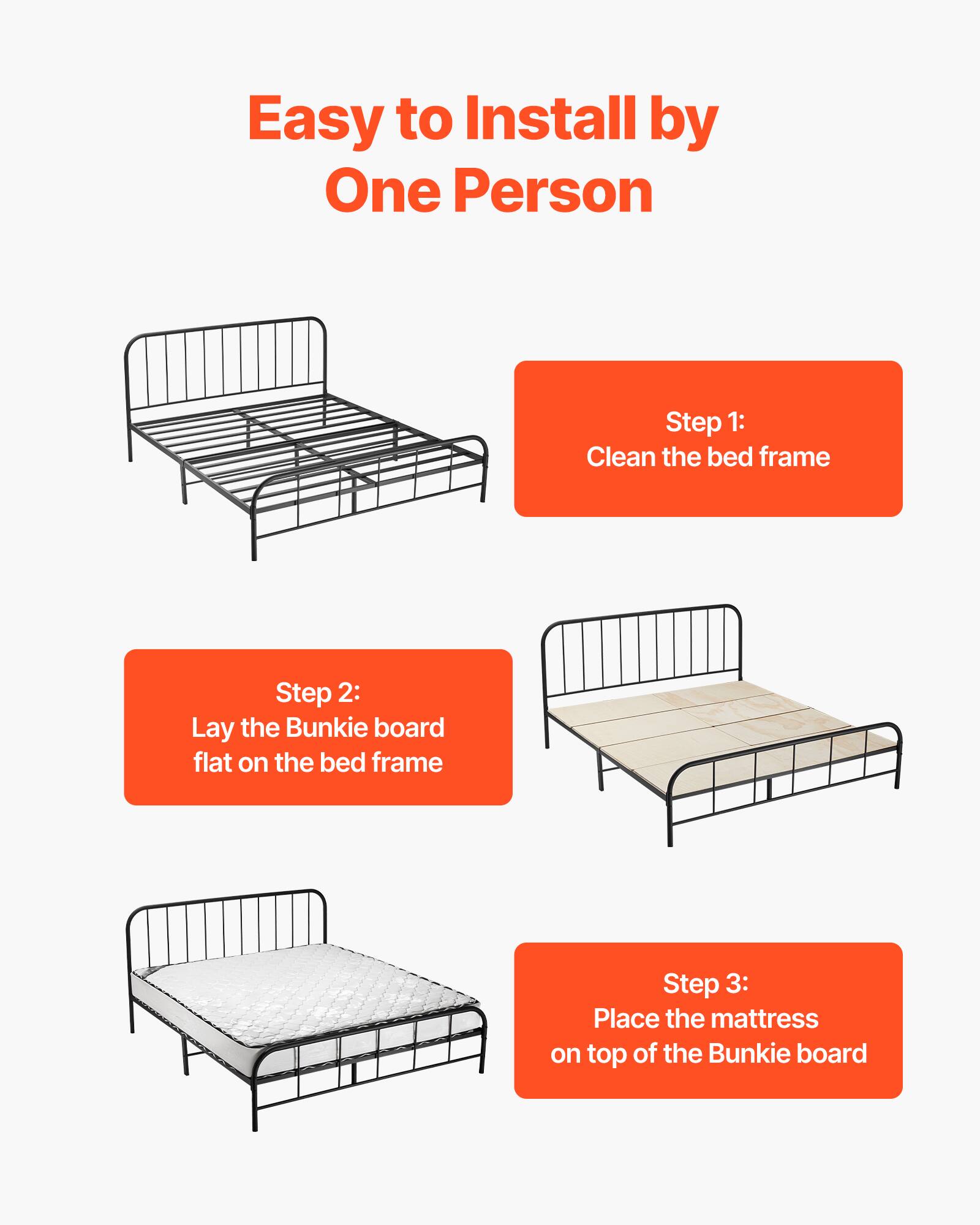 Easy to Install by One Person

Step 1: Clean the bed frame
Step 2: Lay the Bunkie board flat on the bed frame
Step 3: Place the mattress on top of the Bunkie board