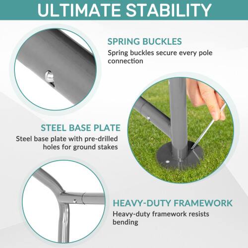 ULTIMATE STABILITY

SPRING BUCKLES
Spring buckles secure every pole connection

STEEL BASE PLATE
Steel base plate with pre-drilled holes for ground stakes

HEAVY-DUTY FRAMEWORK
Heavy-duty framework resists bending