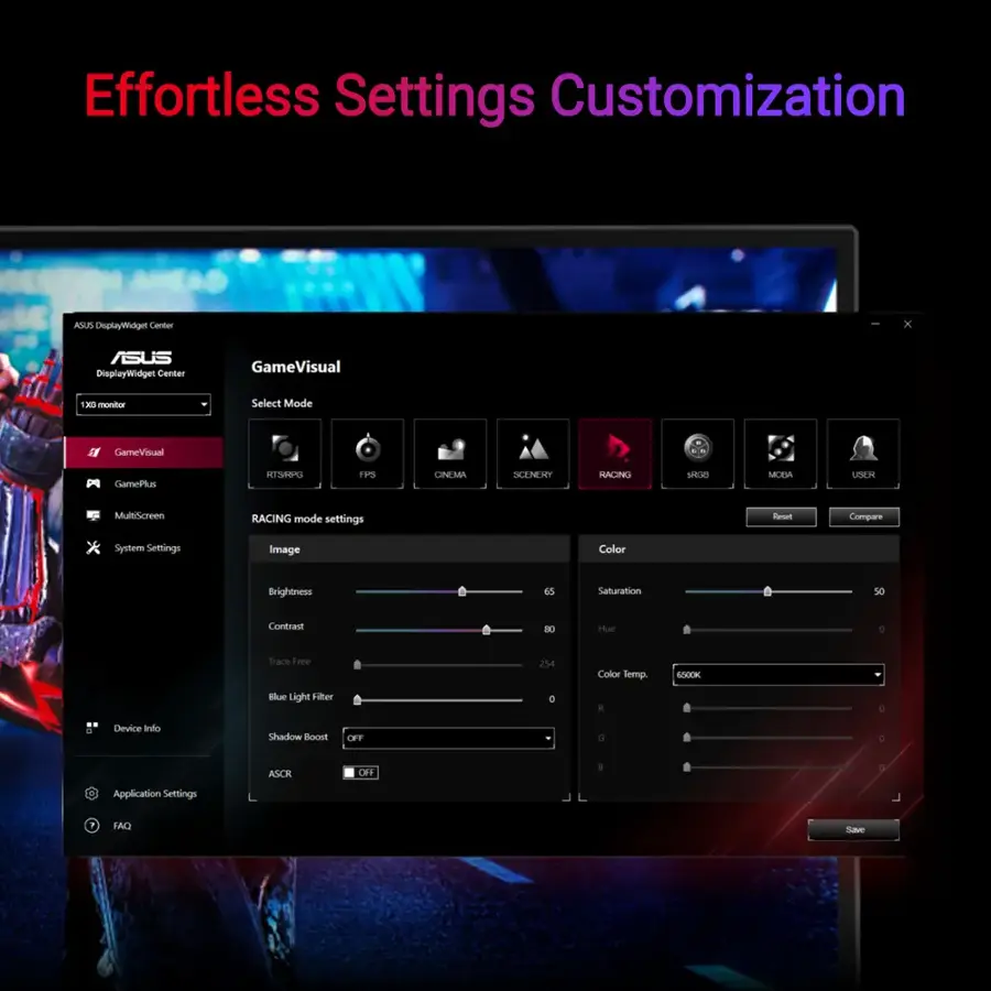 Effortless Settings Customization
ASUS DisplayWidget Center
GameVisual
180 monitor
Select Mode
GameVisual
GamePlus
EPESTA F0 CINEMA SCENERY
RACING 124 MODA
USER MultGoreen
RACING mode settings
Bespoke Compare
* System Settings
Image Color Brightness 65 Saluration 50 Contrast BE Hue C Trace Free 254 Color Semp SEK Blue Light Filer E i a Device Indo Shackow Boont OFF G 3 ASCE OF a a Application Settings IO Save