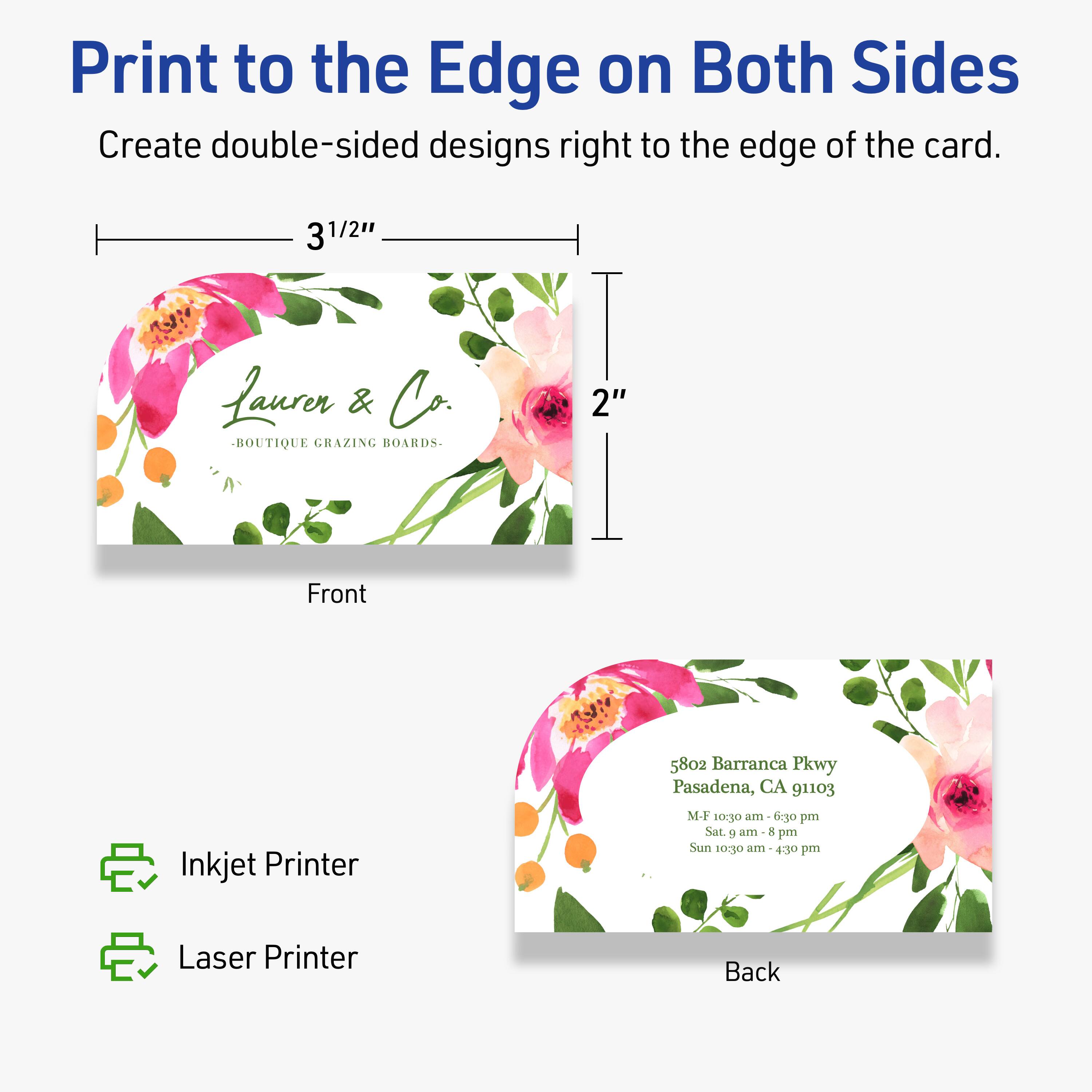 Print to the Edge on Both Sides  
Create double-sided designs right to the edge of the card.

Front  
3 1/2"  
2"  
Laurer & Co.  
BOUTIQUE GRAZING BOARDS

Back  
5802 Barranca Pkwy  
Pasadena, CA 91103  
M-F 10:30 am - 6:30 pm  
Sat. 9 am - 8 pm  
Sun 10:30 am - 4:30 pm

Inkjet Printer  
Laser Printer