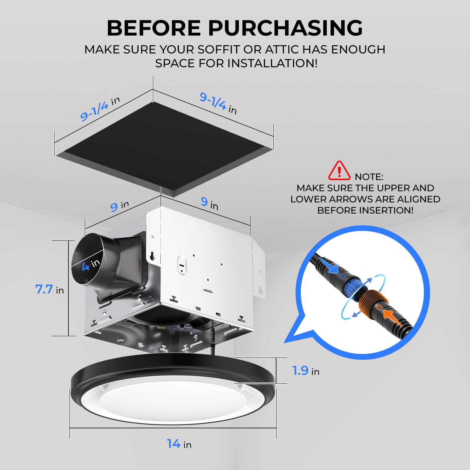 Before purchasing, make sure your soffit or attic has enough space for installation!  
9-1/4 in  
9 in  
7.7 in  
4 in  
1.9 in  
14 in  

Note: Make sure the upper and lower arrows are aligned before insertion!