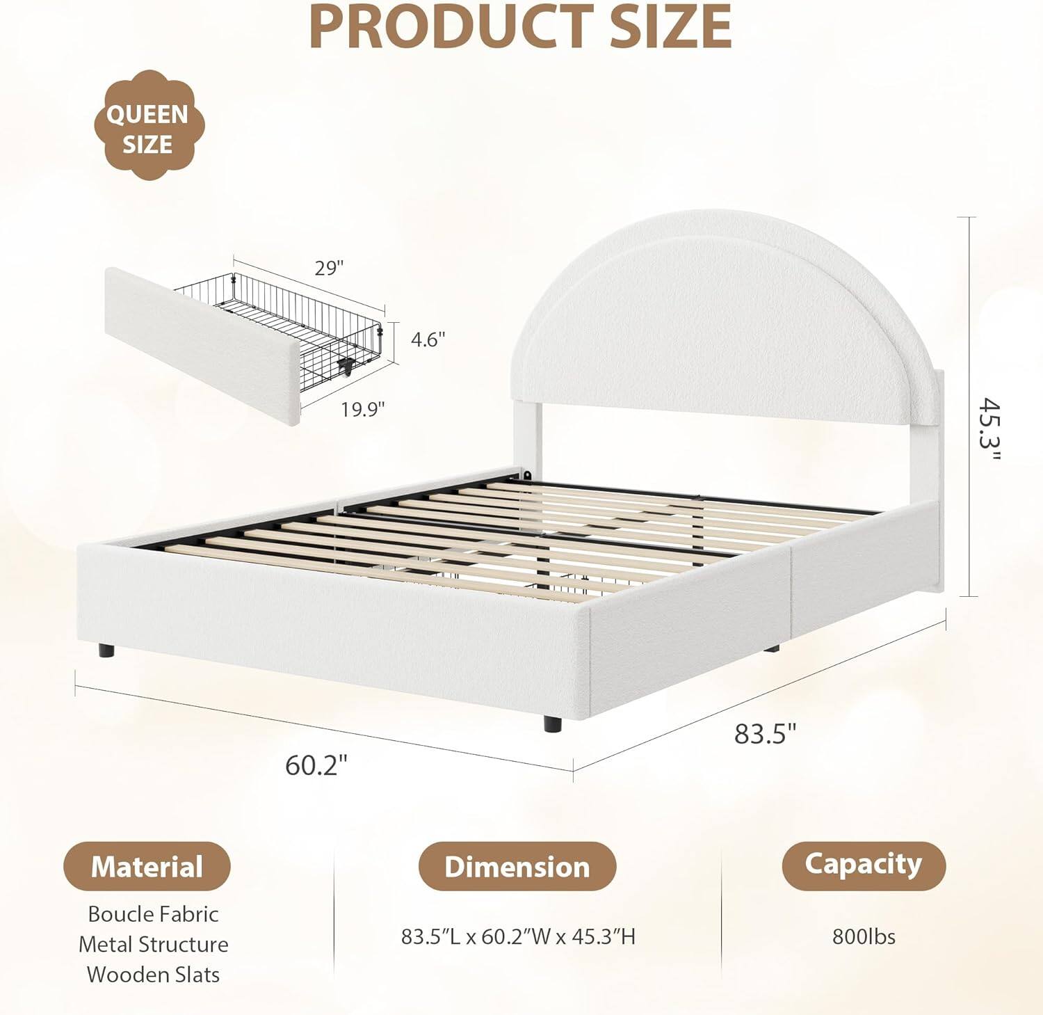 PRODUCT SIZE  
QUEEN SIZE  

29"  
4.6"  
19.9"  
45.3"  
60.2"  
83.5"  

Material  
Boucle Fabric  
Metal Structure  
Wooden Slats  

Dimension  
83.5"L x 60.2"W x 45.3"H  

Capacity  
800lbs