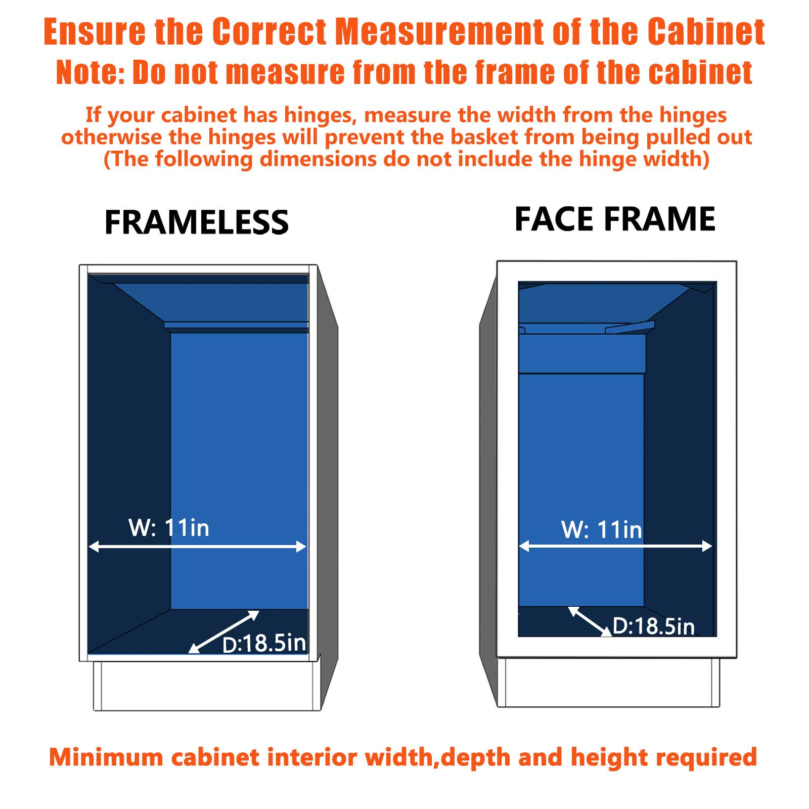 Ensure the Correct Measurement of the Cabinet

Note: Do not measure from the frame of the cabinet

If your cabinet has hinges, measure the width from the hinges otherwise the hinges will prevent the basket from being pulled out

(The following dimensions do not include the hinge width)

FRAMELESS

FACE FRAME

W: 11in

W: 11in

D:18.5in

D:18.5in

Minimum cabinet interior width, depth and height required