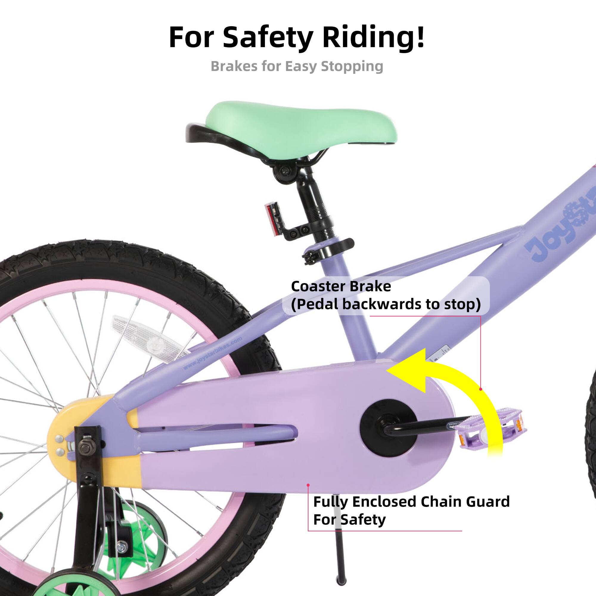 For Safety Riding!  
Brakes for Easy Stopping  
www.joystarbikes.com  
JoyStar Coaster Brake (Pedal backwards to stop)  
Fully Enclosed Chain Guard For Safety