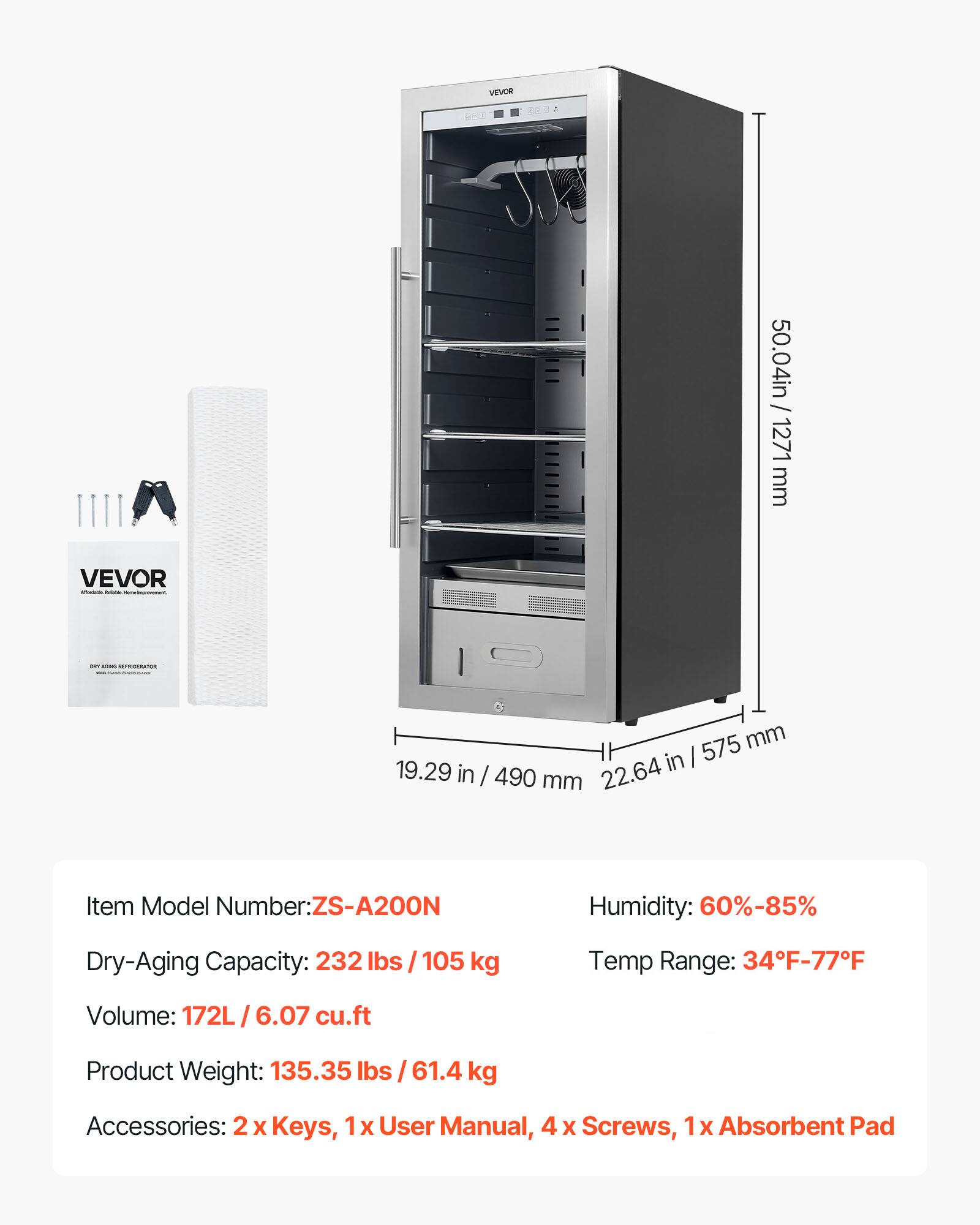 VEVOR

Item Model Number: ZS-A200N

Dry-Aging Capacity: 232 lbs / 105 kg

Volume: 172L / 6.07 cu.ft

Product Weight: 135.35 lbs / 61.4 kg

Humidity: 60%-85%

Temp Range: 34°F-77°F

Accessories: 2 x Keys, 1 x User Manual, 4 x Screws, 1 x Absorbent Pad

Dimensions:
- Height: 50.04 in / 1271 mm
- Width: 22.64 in / 575 mm
- Depth: 19.29 in / 490 mm