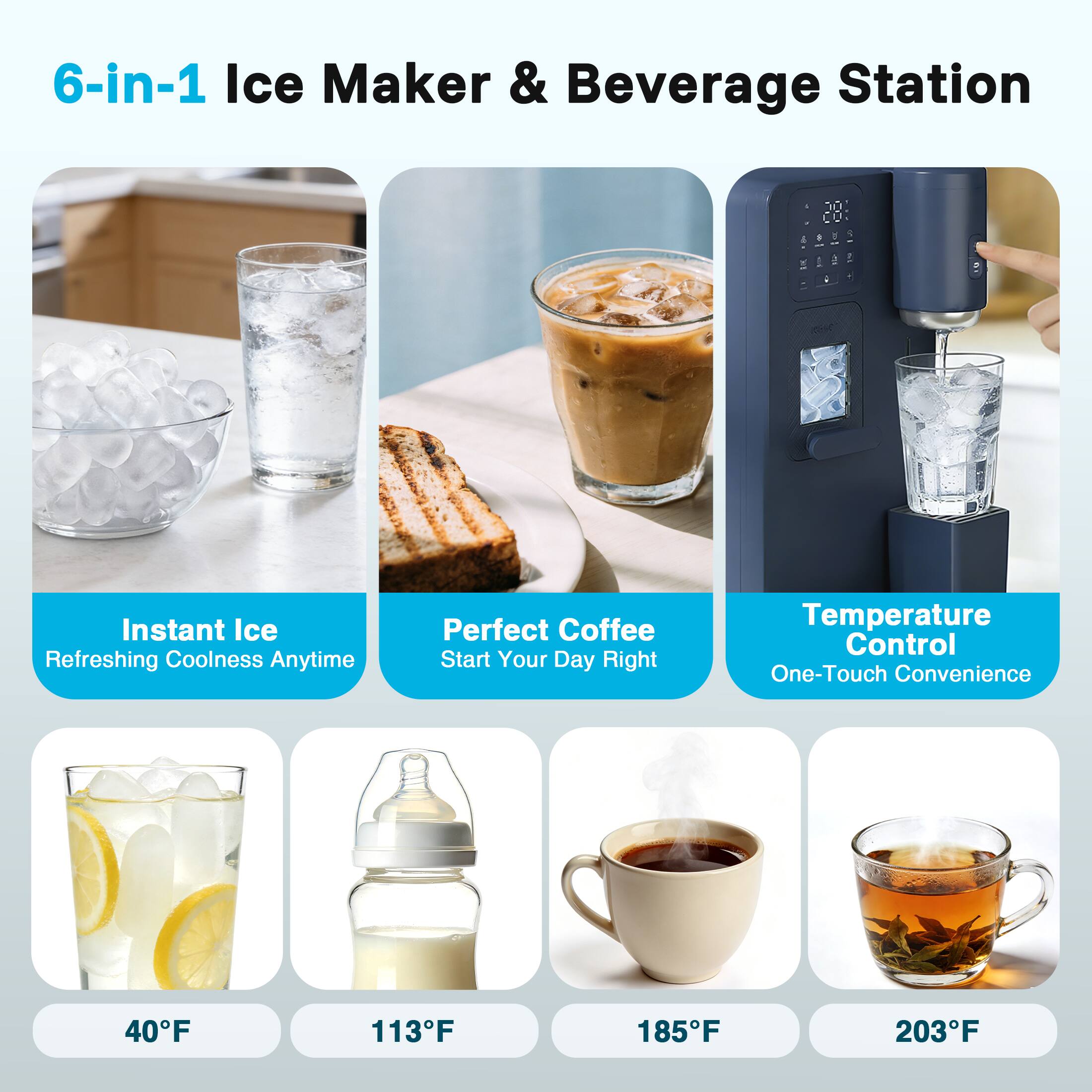 6-in-1 Ice Maker & Beverage Station

Instant Ice  
Refreshing Coolness Anytime

Perfect Coffee  
Start Your Day Right

Temperature Control  
One-Touch Convenience

40°F  
113°F  
185°F  
203°F