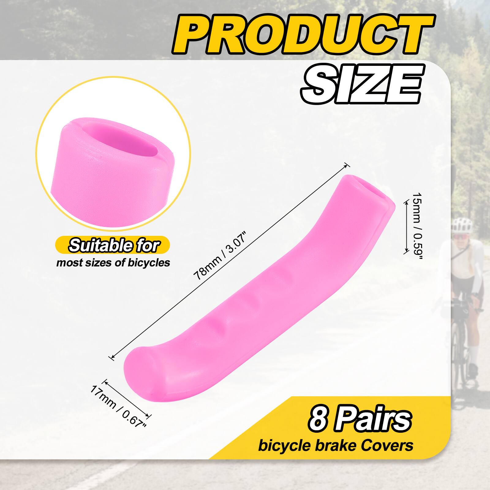 PRODUCT SIZE

Suitable for most sizes of bicycles

I 3.07" 78mm 15mm / 0.59" 1 17mm I 0.67" 8 Pairs bicycle brake Covers