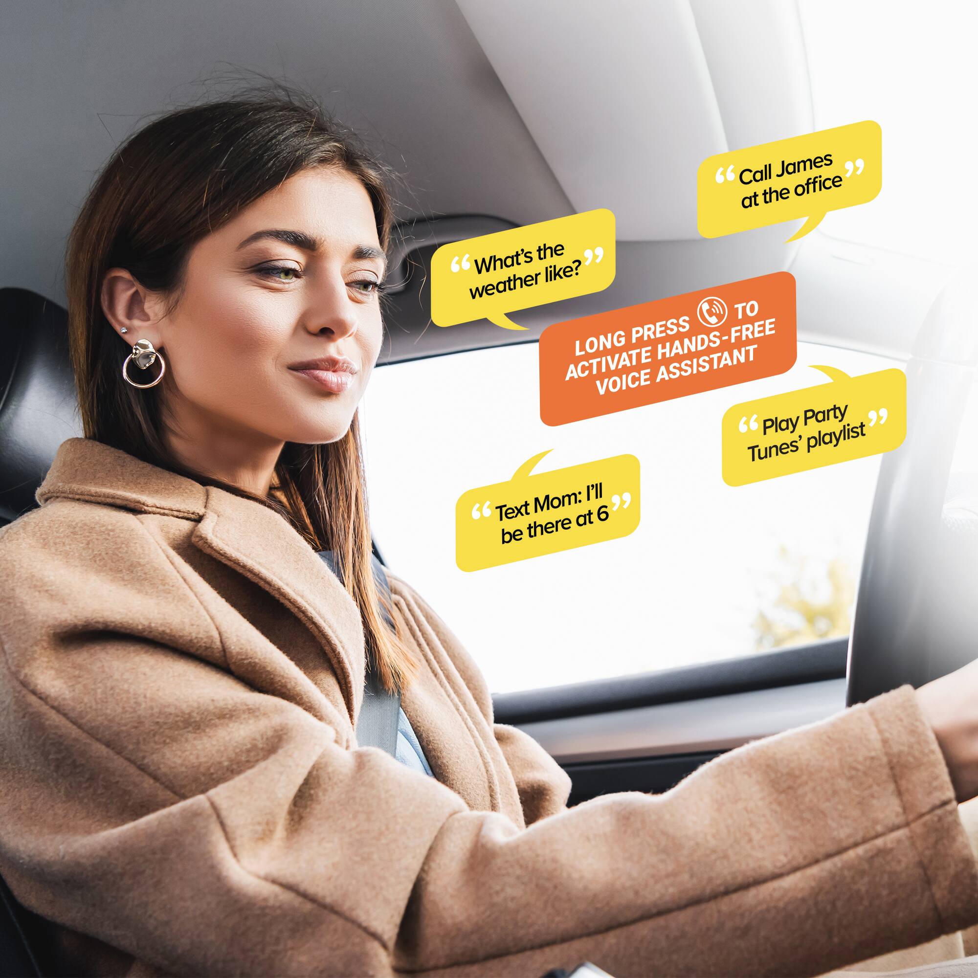 "Call James at the office"  
"What's the weather like?"  
"LONG PRESS TO ACTIVATE HANDS-FREE VOICE ASSISTANT"  
"Play Party Tunes' playlist"  
"Text Mom: I'll be there at 6"